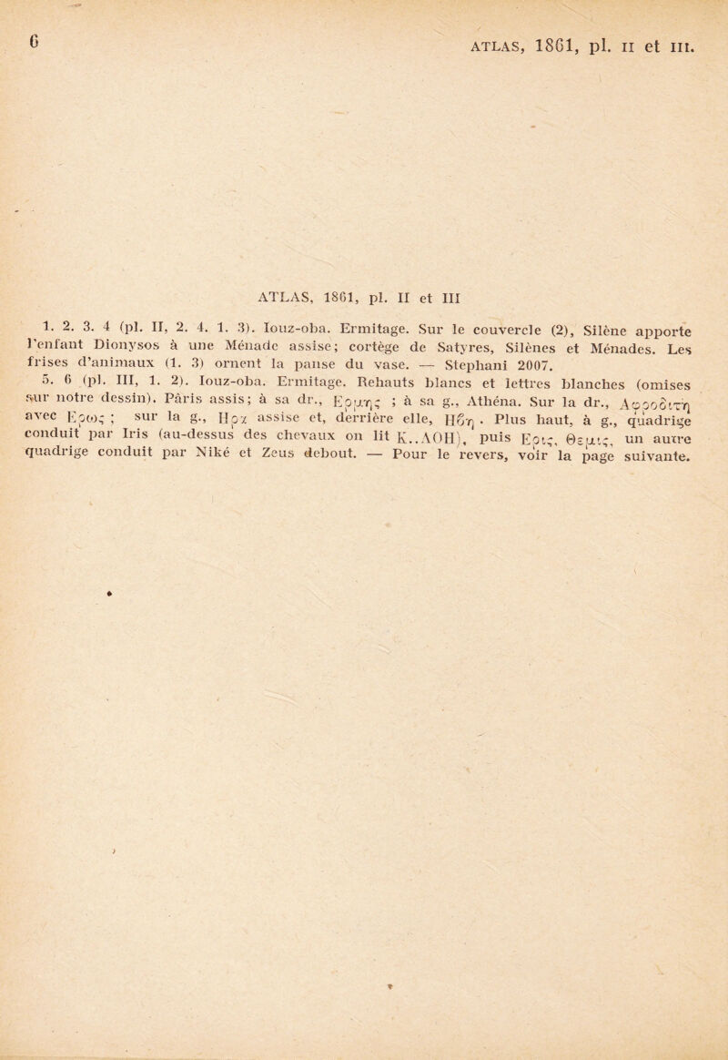 ATLAS, 1861, pl. II et III 1. 2. 3. 4 (pl. II, 2. 4. 1. 3). Iouz-oba. Ermitage. Sur le couvercle (2), Silène apporte l'enfant Dionysos à une Ménade assise; cortège de Satyres, Silènes et Ménades. Les frises d’animaux (1. 3) ornent la panse du vase. — Stephani 2007. 5. 6 (pl. III, 1. 2). Iouz-oba. Ermitage. Rehauts blancs et lettres blanches (omises sur notre dessin). Paris assis; à sa dr., Eppoqç ; à sa g., Athéna. Sur la dr., AooooiTr} avec Eook ; sur la g-> Box assise et, derrière elle, HOy] • Plus haut, à g., quadrige conduit pai Iiis (au-dessus des chevaux on lit K..AOHi, puis Eotç ©su.tg un aurre quadi ige conduit par Niké et Zeus debout. — Pour le revers, voir la page suivante.