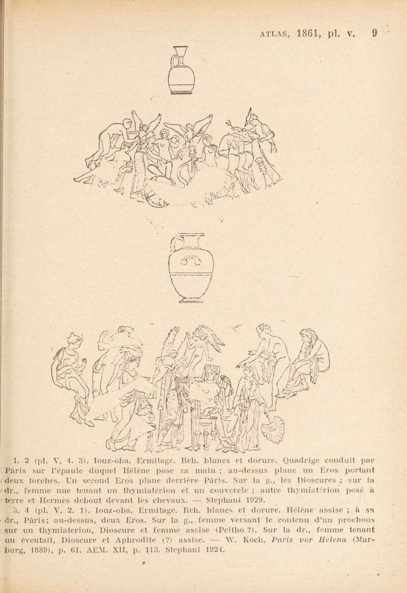1. 2 (pl. y, 4. 3). Iouz-oba. Ermitage. Reh. blancs et dorure. Quadrige conduit par Paris sur l’épaule duquel Hélène pose sa main ; au-dessus plane un Eros portant deux torches. Un second Eros plane derrière Paris. Sur la g., les Dioscures ; sur la dr., femme nue tenant un thymiatérion et un couvercle ; autre thymiatérion posé à terre et Hermès debout devant les chevaux. — Stephani 1929. 3. 4 (pl. Y, 2. 1). Iouz-oba. Ermitage. Reh. blancs et dorure. Hélène assise ; à sa dr., Paris; au-dessus, deux Eros. Sur la g., femme versant le contenu d’un prochous sur un thymiatérion, Dioscure et femme assise (Peitho ?). Sur la dr., femme tenant un éventail, Dioscure et Aphrodite (?) assise. — W. Koch, Paris vor Helcna (Mar- burg, 1889), p. 61. AEM. XII, p. 113. Stephani 1924.