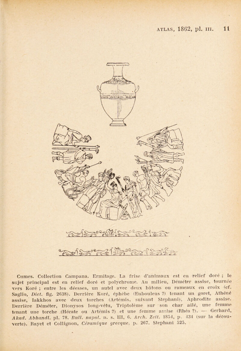 Cumes. Collection Campana. Ermitage. La frise d’animaux est en relief doré ; le sujet principal est en relief doré et polychrome. Au milieu, Déméter assise, tournée vers Koré ; entre les déesses, un autel avec deux bâtons ou rameaux en croix (cf. Saglio, Dict. fig. 2638). Derrière Koré, éphèbe (Eubouleus ?) tenant un goret, Athéné assise, Iakkhos avec deux torches (Artémis, suivant Steplaani), Aphrodite assise. Derrière Déméter, Dionysos long-vêtu, Triptolème sur son char ailé, une femme tenant une torche (Hécate ou Artémis ?) et une femme assise (Rhéa ?). — Gerhard, Akad. Abhandl. pl. 78. Bull, napol. n. s. III, 6. Arch. Zeit. 1854, p, 434 (sur la décou¬ verte). Rayet et Collignon, Céramique grecque, p. 267. Stephani 525.