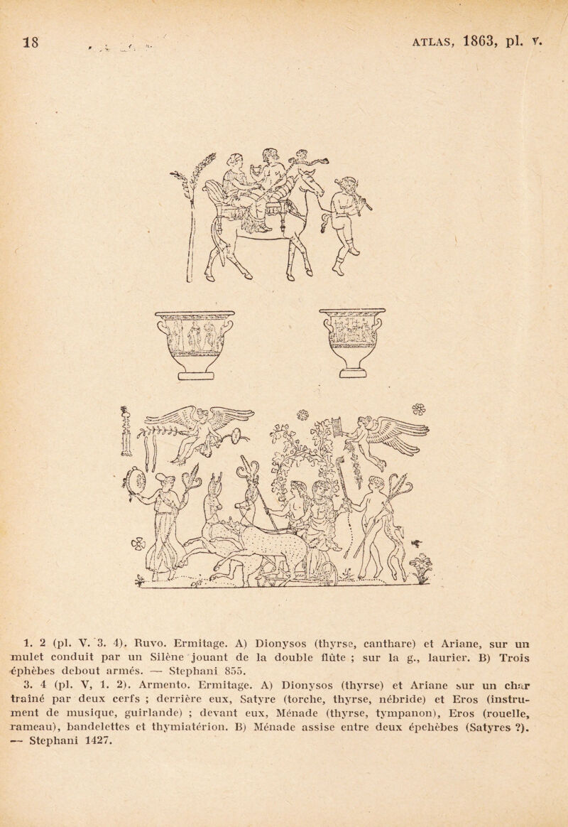 1. 2 (pl. V. 3. 4). Ruvo. Ermitage. A) Dionysos (thyrse, canthare) et Ariane, sur un mulet conduit par un Silène jouant de la double flûte ; sur la g., laurier. B) Trois éphèbes debout armés. —• Stephani 855. 3. 4 (pl. V, 1. 2). Armcnto. Ermitage. A) Dionysos (thyrse) et Ariane sur un char traîné par deux cerfs ; derrière eux, Satyre (torche, thyrse, nébride) et Eros (instru¬ ment de musique, guirlande) ; devant eux, Ménade (thyrse, tympanon), Eros (rouelle, rameau), bandelettes et thymiatérion. B) Ménade assise entre deux épehèbes (Satyres ?). — Stephani 1427.