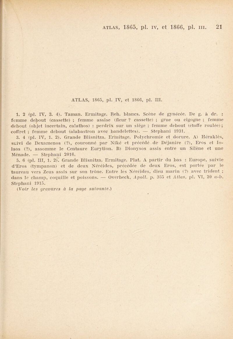ATLAS, 1865, pl. IV, et 1866, pl. III. 1. 2 (pl. IV, 3. 4). Taman. Ermitage. Reh. blancs. Scène de gynécée. De g. à dr. : femme debout (cassette) ; femme assise (fleur ? cassette) ; grue ou cigogne ; femme 0 debout (objet incertain, calathos) : perdrix sur un siège ; femme debout (étoffe roulée) ; coffret ; femme debout (alabastron avec bandelettes), — Stephani 1931. 3. 4 (pl. IV, 1. 2). Grande Blisnitza. Ermitage. Polychromie et dorure. A) Héraklès, suivi de Dexamenos (?), couronné par Niké et précédé de Déjanire (?), Eros et lo- laos (?), assomme le Centaure Eurytion. B) Dionysos assis entre un Silène et une Ménade. — Stephani 2016. 5. 6 (pl. III, 1. 2). Grande Blisnitza. Ermitage. Plat. A partir du bas : Europe, suivie d’Eros (tympanon) et de deux Néréides, précédée de deux Eros, est portée par le taureau vers Zeus assis sur son trône. Entre les Néréides, dieu marin (?) avec trident ; dans le champ, coquille et poissons. — Overbeck, Apoll. p. 385 et Atlas, pl. VI, 20 «-&. Stephani 1915. (Voir les gravures à la page suivante.)