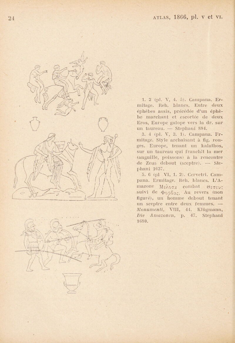 1. 2 (pl. V, 4. G). Campana. Er¬ mitage. Reh. blancs. Entre deux éphèbes assis, précédée d’un éphè- be marchant et escortée de deux Eros, Europe galope vers la dr. sur un taureau. — Stephani 884. 3. 4 (pl. V, 3. 1). Campana. Er¬ mitage. Style archaïsant à fig. rou¬ ges. Europe, tenant un kalathos, sur un taureau qui franchit la mer (anguille, poissons) à la rencontre de Zeus debout (sceptre). — Ste¬ phani 1637. 5. G (pl VI, 1. 2). Cervetri. Cam¬ pana. Ermitage. Reh. blancs. L’A¬ mazone MeXocjx combat ©çcte’j: suivi de (|>ooôx~ Au revers (non figuré), un homme debout tenant un sceptre entre deux femmes. — Moniimenti, VIII, 44. Klügmann, Die Amcizonen, p. 47. Stephani 1680.