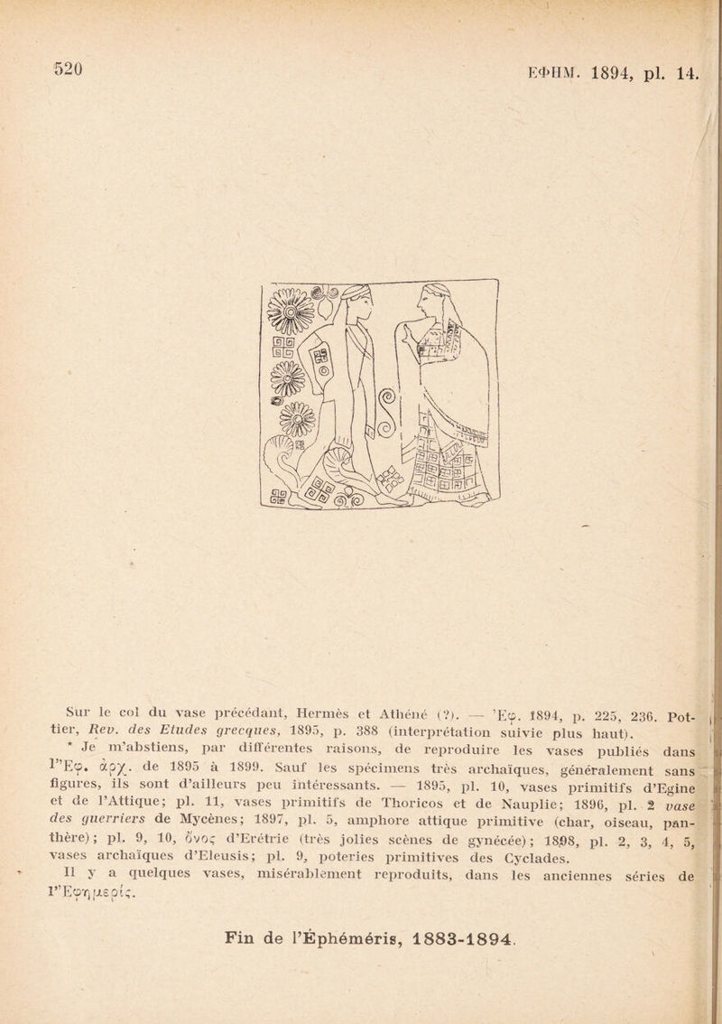 ) 520 E4>HM. 1894, pl. 14. Sur le col du vase précédant, Hermès et Athéné (?). — ’Ecp. Î894, p. 225, 236. Pot- tier, Rev. des Etudes grecques, 1895, p. 388 (interprétation suivie plus haut). Je ni abstiens, par différentes raisons, de reproduire les vases publiés dans ^ Ecp. ctp^f. de 1895 à 1899. Sauf les spécimens très archaïques, généralement sans figuies, ils sont d ailleurs peu intéressants. — 1895, pl. 10, vases primitifs d’Egine et de l’Attique; pl. 11, vases primitifs de Thoricos et de Nauplie; 1896, pl. 2 vase des guerriers de Mycènes; 189;, pl. 5, amphore attique primitive (char, oiseau, pan¬ thère) ; pl. 9, 10, ô'voç d’Erétrie (très jolies scènes de gynécée) ; 18)08, pl. 2, 3, 4, 5, vases archaïques d’Eleusis; pl. 9, poteries primitives des Cyclades. Il y a quelques vases, misérablement reproduits, dans les anciennes séries de r’Ecpr) |j.eptç. Fin de l’Éphéméris, 1883-1894.