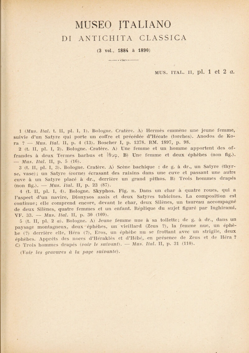 MUSEO ITALIANO DI ANTICHITA CLASSICA (3 vol., 1884 à 1890) mus. ital. ii, pl. 1 et 2 a. 1 (Mus. Ital. t. II, pl. I, 1). Bologne. Cratère. A) Hermès emmène une jeune femme, suivie d’un Satyre qui porte un coffre et précédée d’Hécate (torches). Anodos de Ko- ra ? — Mus. Ital. II, p. 4 (13). Roscher I, p. 1378. RM. 1897, p. 98. 2 (t. II, pl. I, 2). Bologne. Cratère. A) Une femme et un homme apportent des of¬ frandes à deux Termes barbus et Wocp. B) Une femme et deux éphèbes (non fig.). — Mus. Ital. II, p. 5 (16). 3 (t. II, pl. I, 3). Bologne. Cratère. A) Scène bachique : de g. à dr., un Satyre (thyr- se, vase) ; un Satyre (corne; écrasant des raisins dans une cuve et passant une autre cuve à un Satyre placé à dr., derrière un grand pithos. B) Trois hommes drapés (non fig'.). — Mus. Ital. II, p. 23 (87). 4 (t. II, pl. I, 4). Bologne. Skyphos. Fig. n. Dans un char à quatre roues, qui a l’aspect d’un navire, Dionysos assis et deux Satyres tubicines. La composition est continue; elle comprend encore, devant le char, deux Silènes, un taureau accompagné de deux Silènes, quatre femmes et un enfant. Réplique du sujet figuré par Inghirami, YF. 33. — Mus. Ital. II, p. 30 (109). 5 (t. II, pl. 2 a). Rologne. A) Jeune femme nue à sa toilette; de g. à dr., dans un paysage montagneux, deux éphèbes, un vieillard (Zeus ?), la femme nue, un éphè- be (?) derrière elle, Héra (?), Bros, un éphèbe nu se frottant avec un strigile, deux éphèbes. Apprêts des noces d’Héraklès et d’Hébé, en présence de Zeus et de Héia ? C) Trois hommes drapés (voir le suivant). — Mus. Ital. II, p. 31 (110). (Voir les gravures à la page suivante).