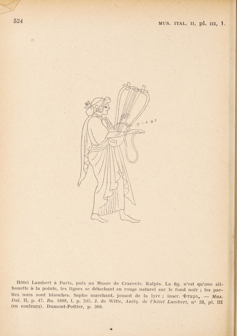 MUS. ITAL. II, pl. III, 1. Hôtel Lambert à Paris, puis au Musée de Cracovie. Kalpis. La fig. xi’est qu’une sil¬ houette à la pointe, les lignes se détachant en rouge naturel sur le fond noir ; les par¬ ties nues sont blanches. Sapho marchant, jouant de la lyre ; inscr. thiracûo, — Mus. Ital. II, p. 47. Ra. 1868, I, p. 345. J. de Witte, Antiq. de l'hôtel Lambert, n° 32, pl. III (en couleurs). Dumont-Pottier, p. 360.