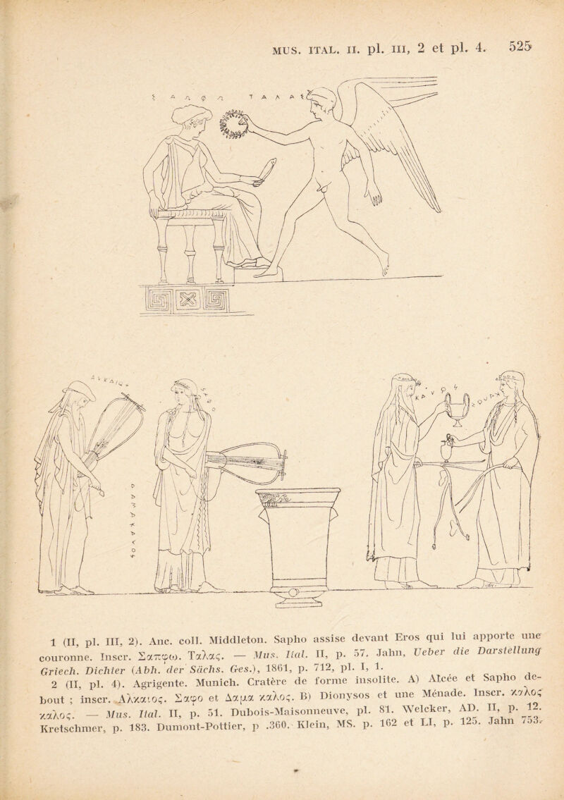 1 (II, pl. III, 2). Ane. coll. Middleton. Sapho assise devant Eros qui lui apporte une couronne. Inser. Sccwpto. TctXaç. - Mus. liai. II, p. 57, Jahn, Ueber die Davstellung Griech. Dichter (Abh. der Sachs. Ges.), 1861, p. /12, pl. I, 1. , 2 (II, pl. 4). Agrigente. Munich. Cratère de forme insolite. A) Alcee et Sap 10 c e- bout ; inscr. .AXxotioç. Sacpo et Aapc xaXoç. B) Dionysos et une Ménade. Inscr. x«Xo< xaXoç. — Mus. liai. II, p. 51. Dubois-Maisonneuve, pl. 81. Welcker, AD. « p. 1-. Kretschmer, p. 183. Dumont-Pottier, p .360. Klein, MS. p. 162 et IJ, p. 12o. Jahn /o3.