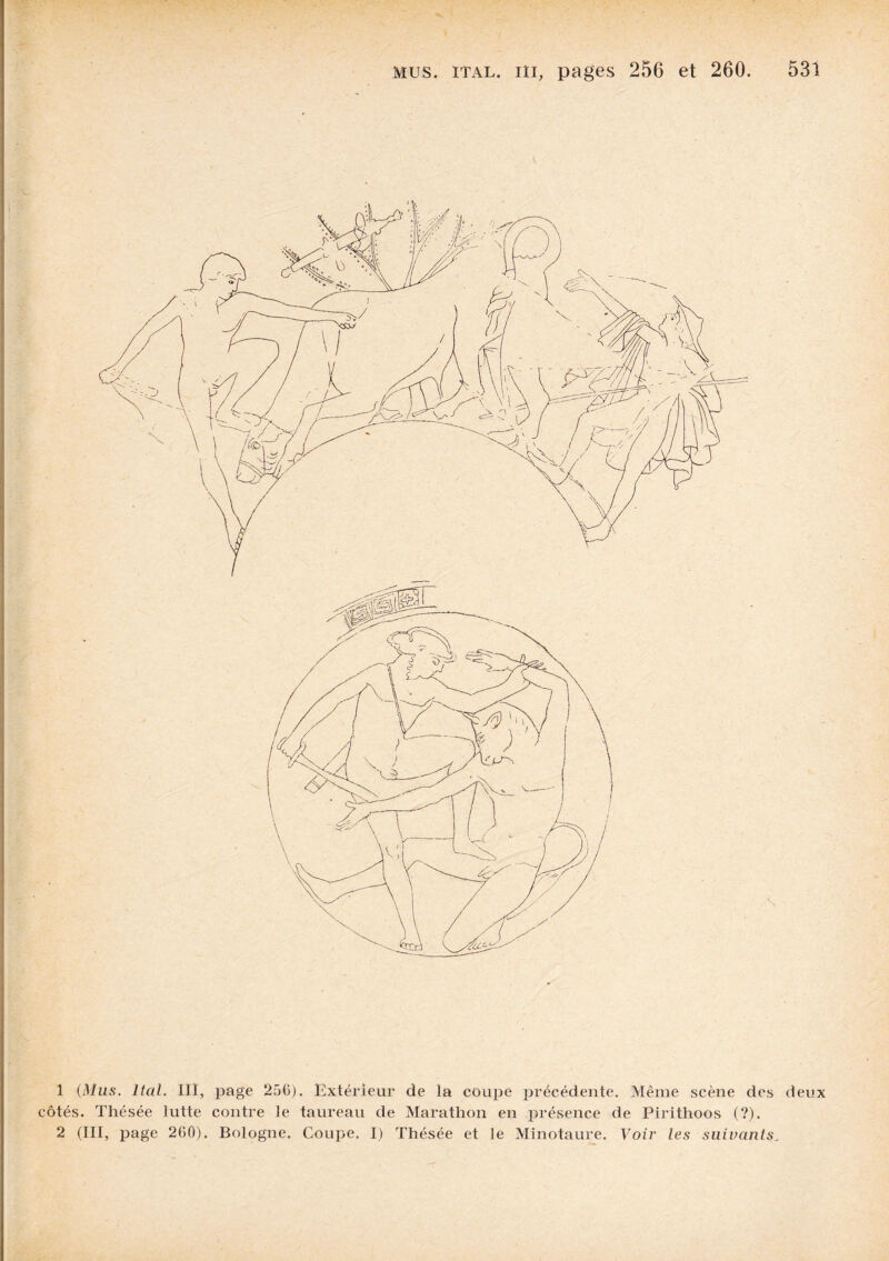 1 (Mus. Ital. III, page 256). Extérieur de la coupe précédente. Même scène des deux côtés. Thésée lutte contre le taureau de Marathon en présence de Pirithoos (?). 2 (III, page 260). Bologne. Coupe. I) Thésée et le Minotaure. Voir les suivants.