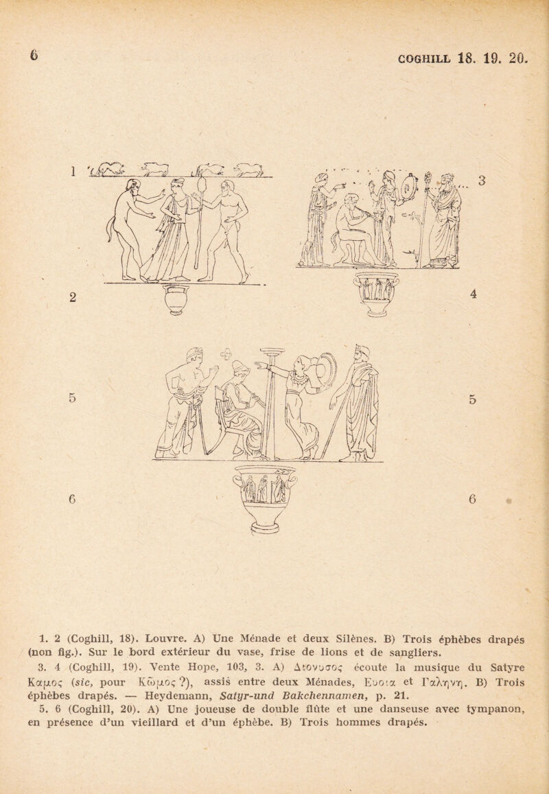 GOGHILL 18. 19. 20, 1. 2 (Coghill, 18). Louvre. À) Une Ménade et deux Silènes. B) Trois éphèbes drapés (non fig.). Sur le bord extérieur du vase, frise de lions et de sangliers. 3. 4 (Coghill, 19). Vente Hope, 103, 3. A) Atovuaoç écoute la musique du Satyre Kafroç (sic, pour KÔ)|jloç ?), assis entre deux Ménades, Euoia et TaX^VT]. B) Trois éphèbes drapés. — Heydemann, Satyr-und Bakchennamen, p. 21. 5. 6 (Coghill, 20). A) Une joueuse de double flûte et une danseuse avec tympanon, en présence d’un vieillard et d’un éphèbe. B) Trois hommes drapés.