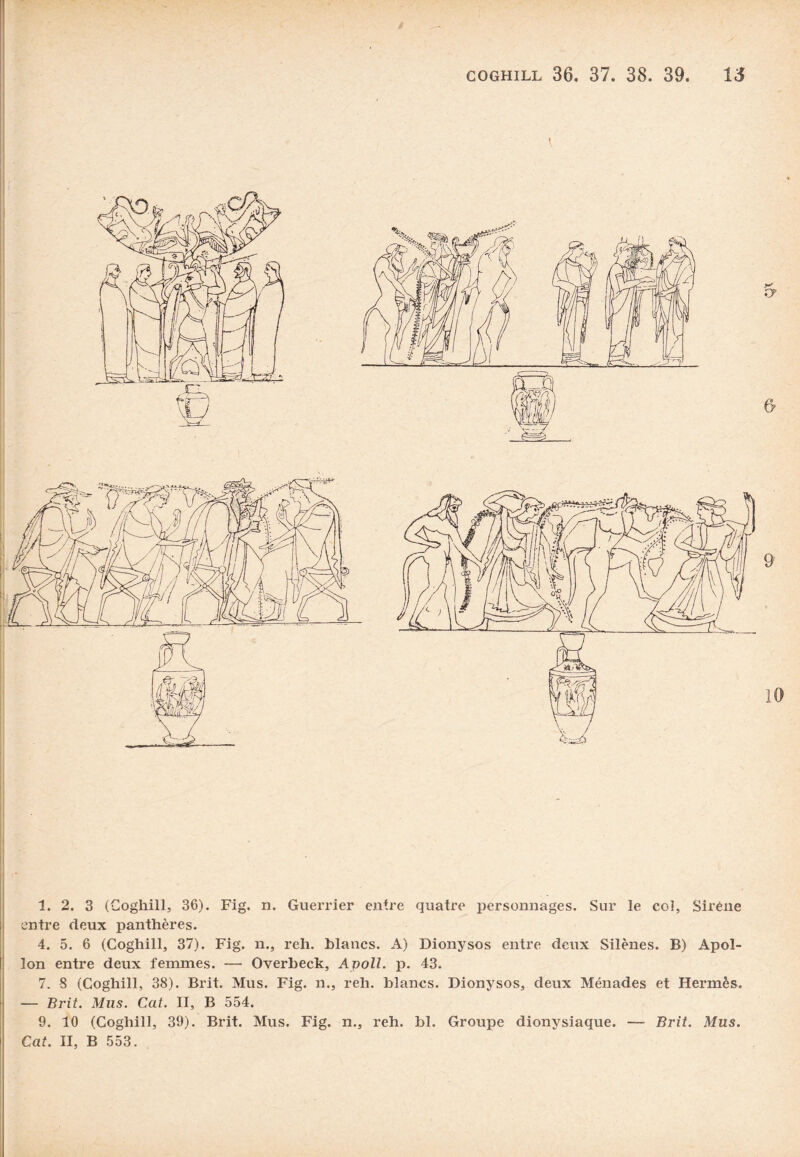 entre deux panthères. 4. 5. 6 (Coghill, 37). Fig. n., reh. blancs. A) Dionysos entre deux Silènes. B) Apol¬ lon entre deux femmes. — Overbeck, Apoll. p. 43. 7. S (Coghill, 38). Brit. Mus. Fig. n., reh. blancs. Dionysos, deux Ménades et Hermès,, — Bi-it. Mus. Cat. II, B 554. 9. 10 (Coghill, 39). Brit. Mus. Fig. n., reh. bl. Groupe dionysiaque. — Brit. Mus. Cat. II, B 553.