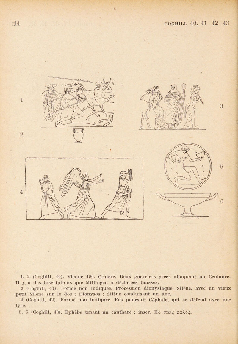 Il y a des inscriptions que Millingen a déclarées fausses. 3 (Coghill, 41). Forme non indiquée. Procession dionysiaque. Silène, avec un vieux petit Silène sur le dos ; Dionysos ; Silène conduisant un âne. 4 (Coghill, 42). Forme non indiquée. Eos poursuit Céphale, qui se défend avec une lyre. 5. 6 (Coghill, 43). Ephèbe tenant un canthare ; inscr. Ho tcouç xaXoç.