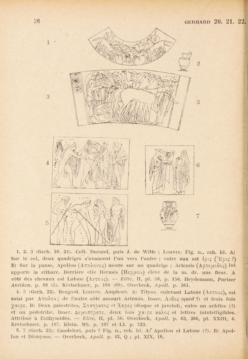 1. 2. 3 (Gerh. 20. 21). Coll. Durand, puis J. de Witte ; Louvre. Fig. n., reh. hl. A) Sur le col, deux quadriges s’avancent l’un vers l’autre ; entre eux est Ipiç (’ Eptç ?) B) Sur la jDanse, Apollon (AtcoXovqç) monte sur un quadrige ; Artémis (ApX£fJ.tûo<;) lui apporte la cithare. Derrière elle Hermès (I4£pp.O'j) élève de la m. dr. une fleur. A côté des chevaux est Latone (Aetouç). — Elite, II, pl. 50, p. 150. Heydemann, Pariser Antiken, p. 88 (5). Kretschmer, p. 188 (89). Overbeck, Apoll. p. 301. 4. 5 (Gerh. 22). Beugnot. Louvre. Amphore. A) Tityos. enlevant Latone (Aexouç), est saisi par AttoXov; de l’autre côté accourt Artémis. Inscr. Atôoç (quicl ?) et trois fois ^atp£. B) Deux palestrites, Socrxpocxoç et Xocoeç (disque et javelot), entre un arbitre (?) et un pédotribe. Inscr. A£pioaxpax£, deux fois ya'.0£ xaXoç et lettres inintelligibles. Attribué à Euthymidès. — Elite, II, pl. 50. Overbeck, Apoll. p. 03, 380, pl. XXIII, 4. Kretschmer, p. 197. Klein. MS. p. 197 et LI. p. 123. 6. 7 (Gerh. 23). Candelori, puis ? Fig. n., reh. bî. A)* Apollon et Latone (?). B) Apol¬ lon et Dionysos. — Overbeck, Apoll. p. 42, Q ; pl. XIX, 18.