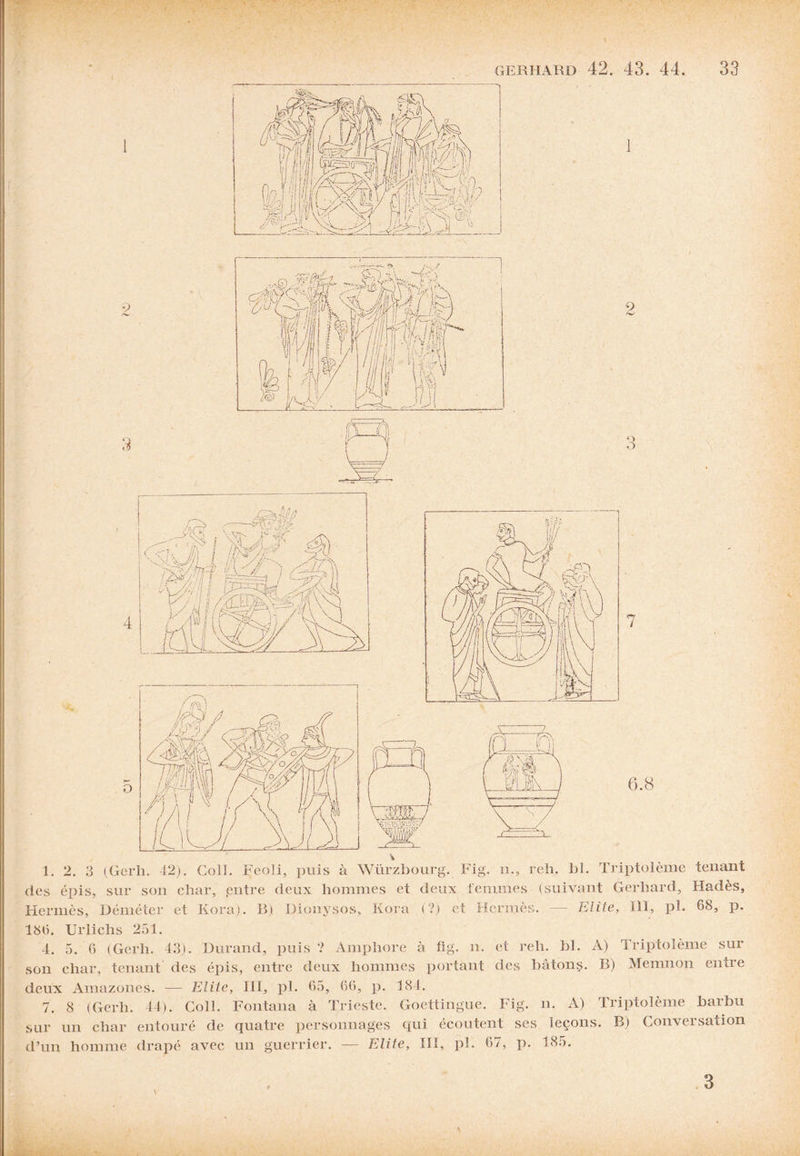 7 6.8 1. 2. 3 (Gerh. 42). Coll. Feoli, j>uis à Würzbourg. Fig. n., reh. bl. Triptolème tenant des éi^is, sur son char, entre deux hommes et deux femmes (suivant Gerhard, Hadès, Hermès, Déméter et Kora). B) Dionysos, Kora (?) et Hermès. — Elite, 111, pb 68, P* 181). Urlichs 251. 4. 5. (5 (Gerh. 43). Durand, puis ? Amphore à fig. n. et reh. bl. A) Triptolème sur son char, tenant des épis, entre deux hommes portant (les bâtons. B) Memiion entre deux Amazones. — Elite, III, pl. 65, 66, p. 184. 7. 8 (Gerh. 44). Coll. Fontana à Trieste. Goettingue. Fig. n. A) Triptolème barbu sur un char entouré de quatre personnages qui écoutent ses leçons. B) Conversation d’un homme drapé avec un guerrier. — Elite, IIÏ, pl. 67, p. 185. \ 3