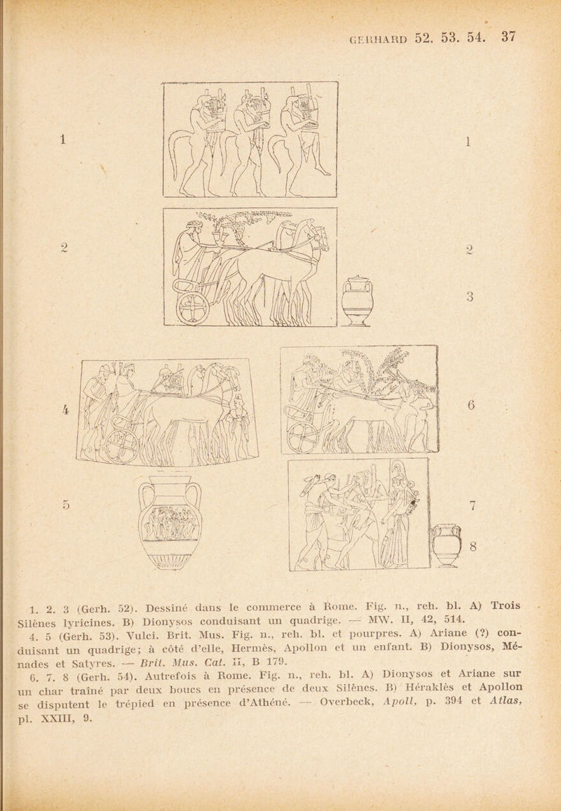 • • 1. 2. 3 (Gerh. 52). Dessiné dans le commerce à Rome. Fig. n., reh. bl. A) Trois Silènes lyricines. B) Dionysos conduisant un quadrige. MW. II, 42, 514. 4. 5 (Gerh. 53). Yulci. Brit. Mus. Fig. n., reli. bl. et pourpres. A) Ariane (?) con¬ duisant un quadrige; à côté d’elle, Hermès, Apollon et un eniant. B) Dionysos, Mé- nades et Satyres. — Brit. Mus. Cat. Il, B 179. 6. 7. 8 (Gerh. 54). Autrefois à Rome. Fig. n., reh. bl. A) Dionysos et Ariane sur un char traîné par deux boucs en présence de deux Silènes. B) Héraklès et Apollon se disputent le trépied en présence d’Athéné. — Qvcrbeck, Apoll, p. 394 et Atlas, pl. XXIII, 9.