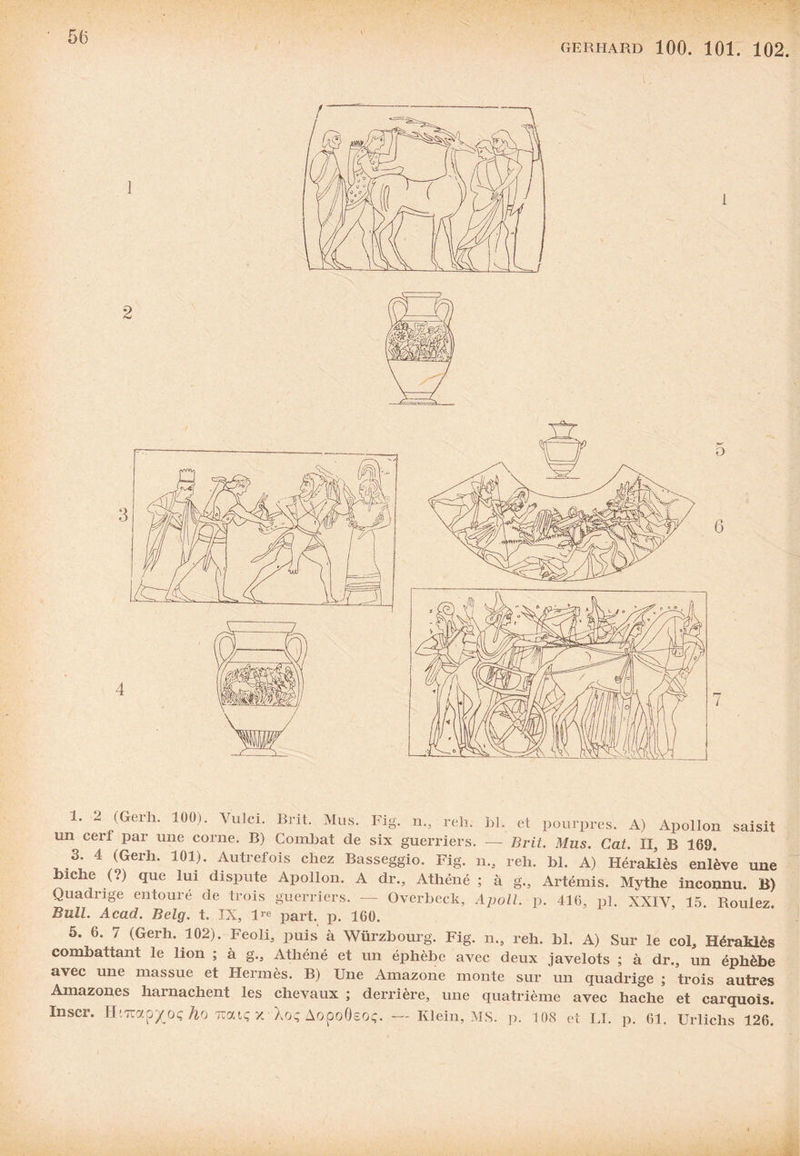 un cerl par une corne. B) Combat de six guerriers. — Brit. Mus. Cat. II, B 169 3 4 (Gerh. 101). Autrefois chez Basseggio. Fig. n., reh. bl. A) HéraMès enl*ève une biche (?) que lui dispute Apollon. A dr., Athéné ; à g., Artémis. Mythe inconnu. B) Quadrige entouré de trois guerriers. — Overbeck, Apoll. p. 416, pl. XXIV, 15. Roulez Bull. Acad. Belg. t. IX, lre part. p. 160. 5. 6. 7 (Gerh. 102). Feoli, puis à Würzbourg. Fig. n., reh. bl. A) Sur le col, Héraklès combattant le lion ; à g., Athéné et un éphèbe avec deux javelots ; à dr., un éphèbe avec une massue et Hermès. B) Une Amazone monte sur un quadrige ; trois autres Amazones harnachent les chevaux ; derrière, une quatrième avec hache et carquois. Inscr. HiTOxp^oç ho Tratç x-Xoç Aopoôsoç. — Klein, MS. p. 108 et LI. p. 61. Urlichs 126.