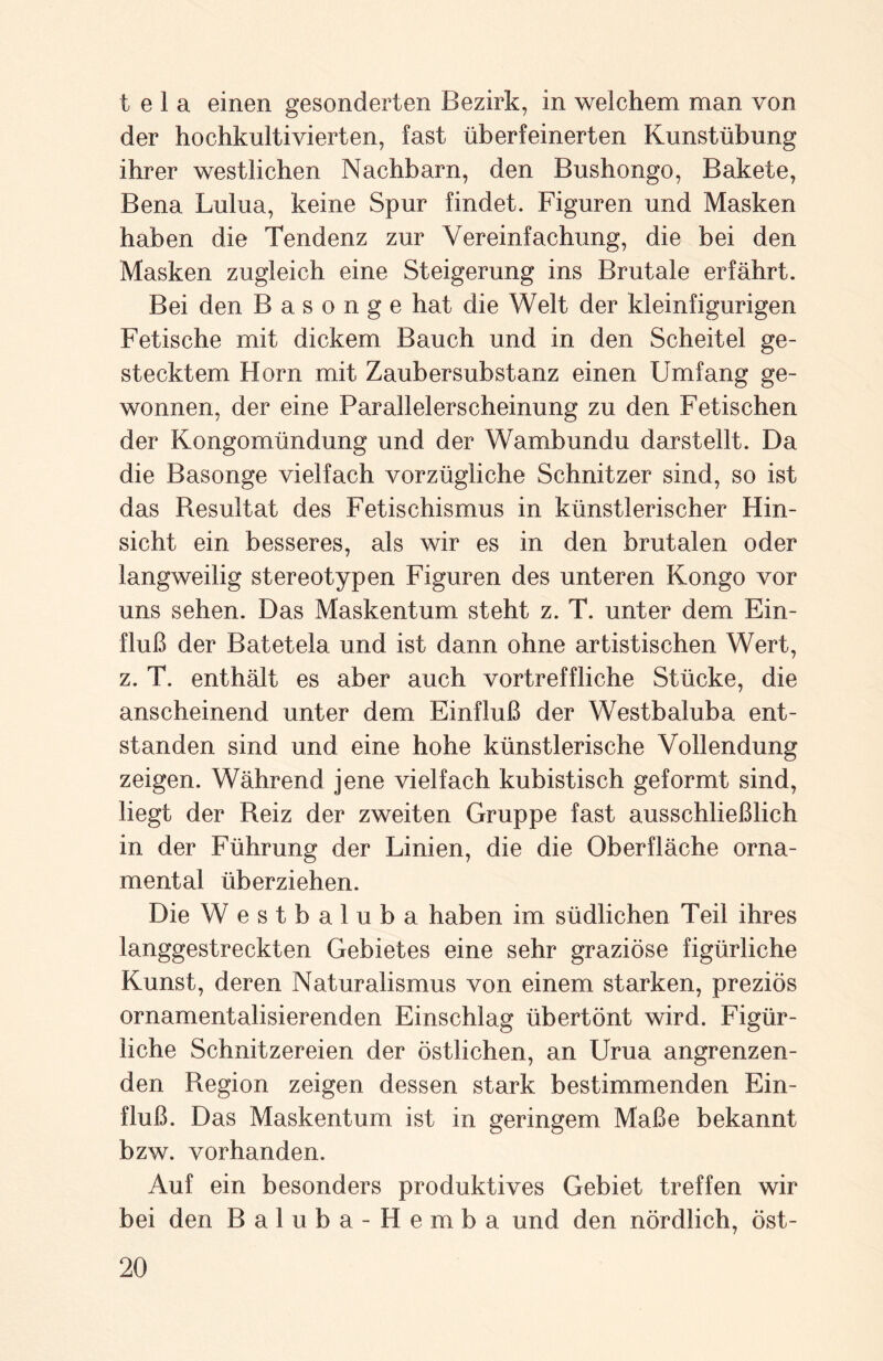 t e 1 a einen gesonderten Bezirk, in welchem man von der hochkultivierten, fast überfeinerten Kunstübung ihrer westlichen Nachbarn, den Bushongo, Bakete, Bena Lulua, keine Spur findet. Figuren und Masken haben die Tendenz zur Vereinfachung, die bei den Masken zugleich eine Steigerung ins Brutale erfährt. Bei den B a s o n g e hat die Welt der kleinfigurigen Fetische mit dickem Bauch und in den Scheitel ge¬ stecktem Horn mit Zaubersubstanz einen Umfang ge¬ wonnen, der eine Parallelerscheinung zu den Fetischen der Kongomündung und der Wambundu darstellt. Da die Basonge vielfach vorzügliche Schnitzer sind, so ist das Resultat des Fetischismus in künstlerischer Hin¬ sicht ein besseres, als wir es in den brutalen oder langweilig stereotypen Figuren des unteren Kongo vor uns sehen. Das Maskentum steht z. T. unter dem Ein¬ fluß der Batetela und ist dann ohne artistischen Wert, z. T. enthält es aber auch vortreffliche Stücke, die anscheinend unter dem Einfluß der Westbaluba ent¬ standen sind und eine hohe künstlerische Vollendung zeigen. Während jene vielfach kubistisch geformt sind, liegt der Reiz der zweiten Gruppe fast ausschließlich in der Führung der Linien, die die Oberfläche orna¬ mental überziehen. Die Westbaluba haben im südlichen Teil ihres langgestreckten Gebietes eine sehr graziöse figürliche Kunst, deren Naturalismus von einem starken, preziös ornamentalisierenden Einschlag übertönt wird. Figür¬ liche Schnitzereien der östlichen, an Urua angrenzen¬ den Region zeigen dessen stark bestimmenden Ein¬ fluß. Das Maskentum ist in geringem Maße bekannt bzw. vorhanden. Auf ein besonders produktives Gebiet treffen wir bei den Baluba-Hemba und den nördlich, öst-