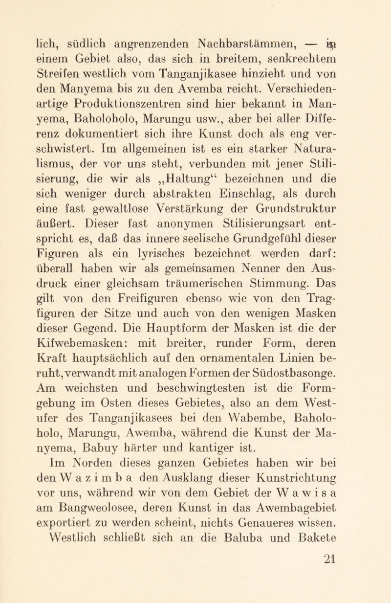 lieh, südlich angrenzenden Nachbarstämmen, — in einem Gebiet also, das sich in breitem, senkrechtem Streifen westlich vom Tanganjikasee hinzieht und von den Manyema bis zu den Avemba reicht. Verschieden¬ artige Produktionszentren sind hier bekannt in Man¬ yema, Baholoholo, Marungu usw., aber bei aller Diffe¬ renz dokumentiert sich ihre Kunst doch als eng ver- schwistert. Im allgemeinen ist es ein starker Natura¬ lismus, der vor uns steht, verbunden mit jener Stili¬ sierung, die wir als „Haltung“ bezeichnen und die sich weniger durch abstrakten Einschlag, als durch eine fast gewaltlose Verstärkung der Grundstruktur äußert. Dieser fast anonymen Stilisierungsart ent¬ spricht es, daß das innere seelische Grundgefühl dieser Figuren als ein lyrisches bezeichnet werden darf: überall haben wir als gemeinsamen Nenner den Aus¬ druck einer gleichsam träumerischen Stimmung. Das gilt von den Freifiguren ebenso wie von den Trag¬ figuren der Sitze und auch von den wenigen Masken dieser Gegend. Die Hauptform der Masken ist die der Kifwebemasken: mit breiter, runder Form, deren Kraft hauptsächlich auf den ornamentalen Linien be¬ ruht, verwandt mit analogen Formen der Südostbasonge. Am weichsten und beschwingtesten ist die Form¬ gebung im Osten dieses Gebietes, also an dem West¬ ufer des Tanganjikasees bei den Wabembe, Baholo¬ holo, Marungu, Awemba, während die Kunst der Ma¬ nyema, Babuy härter und kantiger ist. Im Norden dieses ganzen Gebietes haben wir bei den W a z i m b a den Ausklang dieser Kunstrichtung vor uns, während wir von dem Gebiet der W a w i s a am Bangweolosee, deren Kunst in das Awembagebiet exportiert zu werden scheint, nichts Genaueres wissen. Westlich schließt sich an die Baluba und Bakete