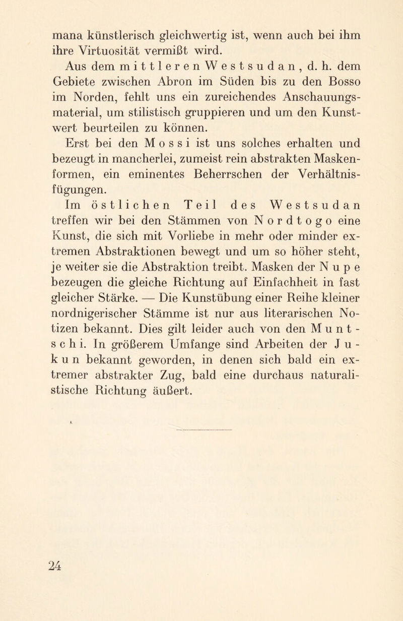mana künstlerisch gleichwertig ist, wenn auch bei ihm ihre Virtuosität vermißt wird. Aus dem mittlerenWestsudan, d. h. dem Gebiete zwischen Abron im Süden bis zu den Bosso im Norden, fehlt uns ein zureichendes Anschauungs¬ material, um stilistisch gruppieren und um den Kunst¬ wert beurteilen zu können. Erst bei den M o s s i ist uns solches erhalten und bezeugt in mancherlei, zumeist rein abstrakten Masken¬ formen, ein eminentes Beherrschen der Verhältnis¬ fügungen. Im östlichen Teil des Westsudan treffen wir bei den Stämmen von Nordtogo eine Kunst, die sich mit Vorliebe in mehr oder minder ex¬ tremen Abstraktionen bewegt und um so höher steht, je weiter sie die Abstraktion treibt. Masken der Nupe bezeugen die gleiche Richtung auf Einfachheit in fast gleicher Stärke. — Die Kunstübung einer Reihe kleiner nordnigerischer Stämme ist nur aus literarischen No¬ tizen bekannt. Dies gilt leider auch von den Munt¬ schi. In größerem Umfange sind Arbeiten der J u - k u n bekannt geworden, in denen sich bald ein ex¬ tremer abstrakter Zug, bald eine durchaus naturali¬ stische Richtung äußert. K