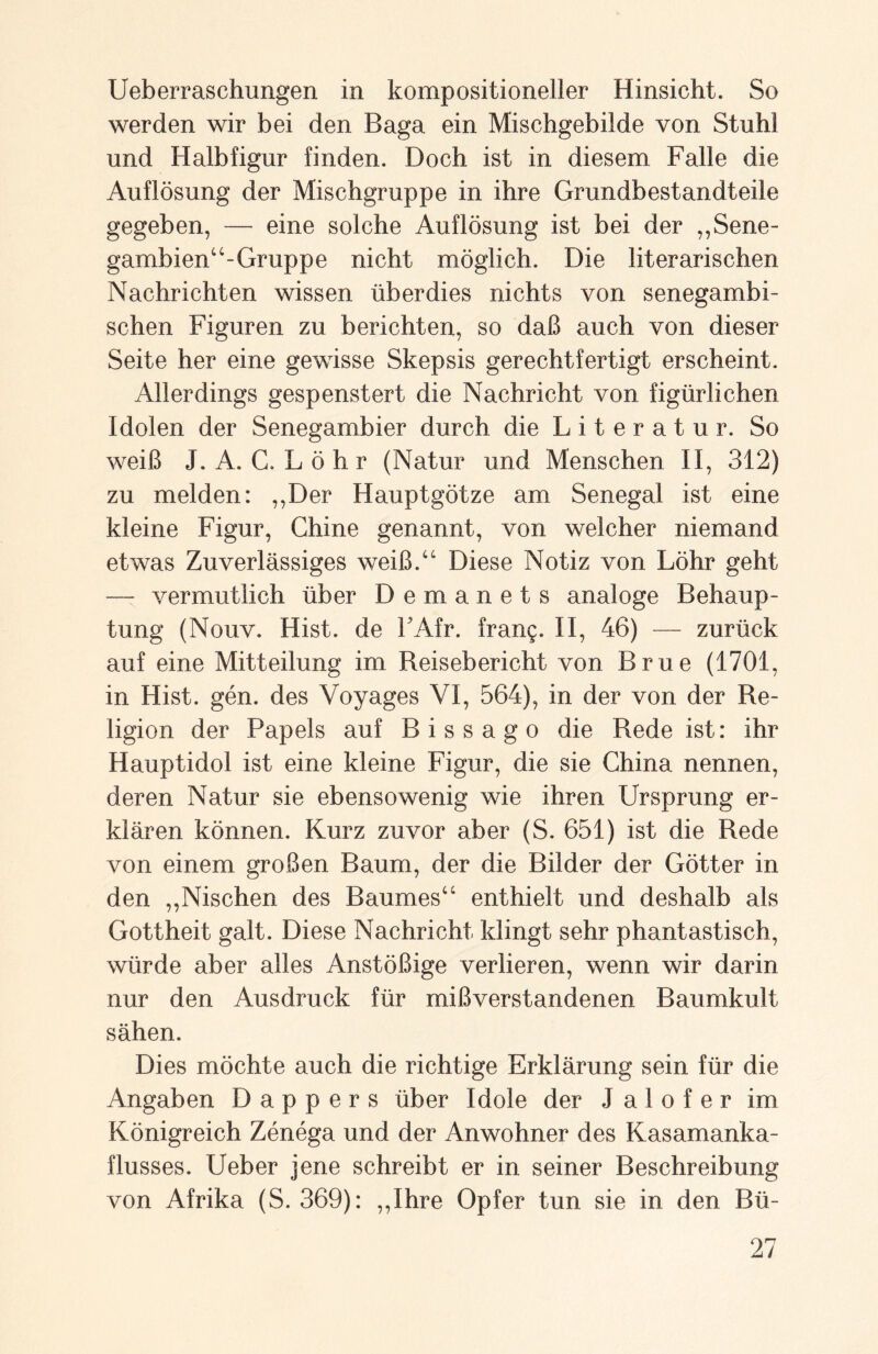 Ueberraschungen in kompositioneller Hinsicht. So werden wir bei den Baga ein Mischgebilde von Stuhl und Halbfigur finden. Doch ist in diesem Falle die Auflösung der Mischgruppe in ihre Grundbestandteile gegeben, — eine solche Auflösung ist bei der ,,Sene- gambien“-Gruppe nicht möglich. Die literarischen Nachrichten wissen überdies nichts von senegambi- schen Figuren zu berichten, so daß auch von dieser Seite her eine gewisse Skepsis gerechtfertigt erscheint. Allerdings gespenstert die Nachricht von figürlichen Idolen der Senegambier durch die Literatur. So weiß J. A. G. Löhr (Natur und Menschen II, 312) zu melden: ,,Der Hauptgötze am Senegal ist eine kleine Figur, Chine genannt, von welcher niemand etwas Zuverlässiges weiß.“ Diese Notiz von Löhr geht —- vermutlich über Demanets analoge Behaup¬ tung (Nouv. Hist, de FAfr. frang. II, 46) — zurück auf eine Mitteilung im Reisebericht von Brue (1701, in Hist. gen. des Voyages VI, 564), in der von der Re¬ ligion der Papels auf Bissago die Rede ist: ihr Hauptidol ist eine kleine Figur, die sie China nennen, deren Natur sie ebensowenig wie ihren Ursprung er¬ klären können. Kurz zuvor aber (S. 651) ist die Rede von einem großen Baum, der die Bilder der Götter in den ,,Nischen des Baumes“ enthielt und deshalb als Gottheit galt. Diese Nachricht klingt sehr phantastisch, würde aber alles Anstößige verlieren, wenn wir darin nur den Ausdruck für mißverstandenen Baumkult sähen. Dies möchte auch die richtige Erklärung sein für die Angaben D a p p e r s über Idole der J a 1 o f e r im Königreich Zenega und der Anwohner des Kasamanka- flusses. Ueber jene schreibt er in seiner Beschreibung von Afrika (S. 369): ,,Ihre Opfer tun sie in den Bü-