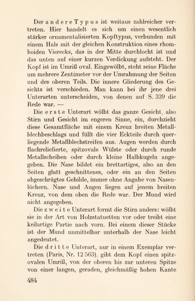 DerandereTypus ist weitaus zahlreicher ver¬ treten. Hier handelt es sich um einen wesentlich stärker ornamentalisierten Kopftypus, verbunden mit einem Hals mit der gleichen Konstruktion eines rhom- boiden Vierecks, das in der Mitte durchlocht ist und das unten auf einer kurzen Verdickung aufsteht. Der Kopf ist im Umriß oval. Eingewölbt, steht seine Fläche um mehrere Zentimeter vor der Umrahmung der Seiten und des oberen Teils. Die innere Gliederung des Ge¬ sichts ist verschieden. Man kann bei ihr jene drei Unterarten unterscheiden, von denen auf S. 339 die Rede war. — Die erste Unterart wölbt das ganze Gesicht, also Stirn und Gesicht im engeren Sinne, ein, durchzieht diese Gesamtfläche mit einem Kreuz breiten Metall¬ blechbeschlags und füllt die vier Eckteile durch quer¬ liegende Metallblechstreifen aus. Augen werden durch flachreliefierte, spitzovale Wülste oder durch runde Metallscheiben oder durch kleine Halbkugeln ange¬ geben. Die Nase bildet ein brettartiges, also an den Seiten glatt geschnittenes, oder ein an den Seiten abgeschrägtes Gebilde, immer ohne Angabe von Nasen¬ löchern. Nase und Augen liegen auf jenem breiten Kreuz, von dem oben die Rede war. Der Mund wird nicht angegeben. Die zweite Unterart formt die Stirn anders: wölbt sie in der Art von Holzstatuetten vor oder treibt eine keilartige Partie nach vorn. Bei einem dieser Stücke ist der Mund unmittelbar unterhalb der Nase leicht angedeutet. Die dritte Unterart, nur in einem Exemplar ver¬ treten (Paris, Nr. 12 563), gibt dem Kopf einen spitz¬ ovalen Umriß, von der oberen bis zur unteren Spitze von einer langen, geraden, gleichmäßig hohen Kante