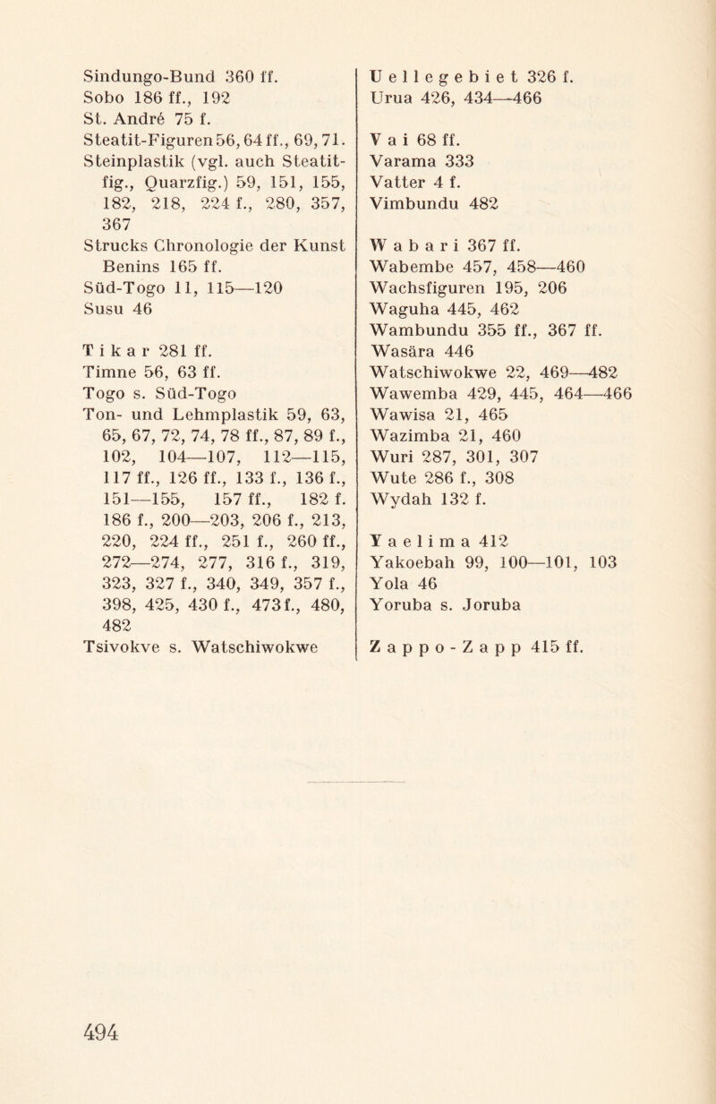 Sindungo-Bund 360 ff. Sobo 186 ff., 192 St. Andrö 75 f. Steatit-Figuren56,64 ff,, 69, 71. Steinplastik (vgl. auch Steatit- fig., Quarzfig.) 59, 151, 155, 182, 218, 224 f., 280, 357, 367 Strucks Chronologie der Kunst Benins 165 ff. Süd-Togo 11, 115—120 Susu 46 Tika r 281 ff. Timne 56, 63 ff. Togo s. Süd-Togo Ton- und Lehmplastik 59, 63, 65, 67, 72, 74, 78 ff., 87, 89 f., 102, 104—107, 112—115, 117 ff., 126 ff., 133 f., 136 f., 151—155, 157 ff., 182 f. 186 f., 200—203, 206 f., 213, 220, 224 ff., 251 f., 260 ff., 272—274, 277, 316 f., 319, 323, 327 f., 340, 349, 357 f., 398, 425, 430 f., 473 f., 480, 482 Tsivokve s. Watschiwokwe Uellegebiet 326 f. Urua 426, 434—466 V a i 68 ff. Varama 333 Vatter 4 f. Vimbundu 482 Wabari 367 ff. Wabembe 457, 458—460 Wachsfiguren 195, 206 Waguha 445, 462 Wambundu 355 ff., 367 ff. Wasära 446 Watschiwokwe 22, 469—482 Wawemba 429, 445, 464—466 Wawisa 21, 465 Wazimba 21, 460 Wuri 287, 301, 307 Wüte 286 f., 308 Wydah 132 f. Y a e 1 i m a 412 Yakoebah 99, 100—101, 103 Yola 46 Yoruba s. Joruba Zappo-Zapp 415 ff.