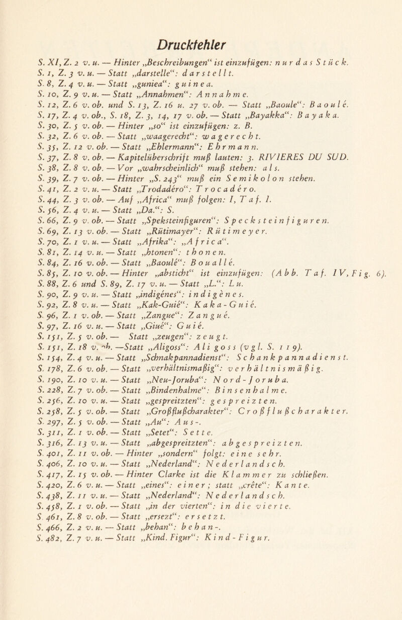 Druckfehler S. XI, Z. 2 v.u. — Hinter „Beschreibungen“ ist einzufügen: nur d a s Stück. S. i, Z. 3 v.u. — Statt „dar stelle“: darstellt. S. 8, Z. 4 v.u. — Statt „guniea“: gu in e a. S. io, Z. 9 v.u. — Statt „Annahmen“: Annahme. S. 12, Z. 6 v. oh. und S. 13, Z. 16 u. 27 v. oh. — Statt „Baoule“: B a o u l e. S. ij, Z. 4 v. oh., S. 18, Z. 3, 14, 17 v. oh. — Statt „Bayakka“: B a y a k a. S. 30, Z. 3 v. oh. — Hinter „so“ ist einzufügen: z. B. S. 32, Z. 6 v. oh. — Statt „waagerecht“: w a ge r echt. S. 33, Z. 12 v. oh. — Statt „Ehlermann“: E h r m a n n. S. 37, Z. 8 v. oh. — Kapitelüberschrift muß lauten: 3. R1VIERES DU SUD. S. 38, Z. 8 v. oh. — Vor „wahrscheinlich“ muß stehen: als. S. 39, Z.7 v. oh. — Hinter „S.243“ muß ein Semikolon stehen. S. 41, Z. 2 v. u. — Statt „Trodadero“: T rocadero. S. 44, Z. 3 v. oh. — Auf „Africa“ muß folgen: I, T af. 1. S. 36, Z. 4 v. u. — Statt „Da.“: S. S. 66, Z. 9 v. oh. — Statt „Speksteinflguren“: Specksteinfiguren. S. 69, Z. 13 v. oh. — Statt „Rütimayer“: Rütimeye r. S. 70, Z. 1 v. u. — Statt „Afrika“: „A f r ic a“. S.81, Z. 14 v.u. — Statt „htonen“: t honen. S. 84, Z. 16 v. oh. — Statt „Baoule“: B o u a 11 e. S. 83, Z. 10 v. oh. — Hinter „ahsticht“ ist einzufügen: (Ahh. Taf. IV,Fig. 6). S. 88, Z. 6 und S. 89, Z. 17 v. u. — Statt „L.“: L u. S. 90, Z. 9 v.u. — Statt „indigenes“: indigenes. S. 92, Z. 8 v.u. — Statt „Kak-Guie“: Kaka-Guie. S. 96, Z. 1 v. oh. — Statt „Zangue“: Z an gu e. S. 97, Z. 16 v. u. — Statt „Giue“: G u i e. S. 131, Z. 3 v. oh. — Statt „zeugen“: zeugt. S. 131, Z. 18 v. Ho, —Statt „Aligoss“: Ali go s s (vgl. S. 119). S. 134, Z. 4 v.u. — Statt „Schnakpannadienst“: Schankpannadienst. S. 178, Z. 6 v. oh. — Statt „verhältnismäßig“: verhältnismäßig. S. 190, Z. 10 v.u. — Statt „Neu- Joruha“: Nord- J o r uh a. S. 228, Z. 7 v. oh. — Statt „Bindenhalme“: Binsenhalme. S. 236, Z. 10 v. u. — Statt „gespreitzten“: gespreizten. S. 238, Z. 3 v. oh. — Statt „Großflußcharakter“: Croßflußcharakter. S. 297, Z. 3 v. oh. — Statt „Au“: Aus-. S. 311, Z. 1 v. oh. — Statt „Setet“: Sette. S. 316, Z. 13 v.u. — Statt „ah gespreitzten“: ah gespreizten. S.401, Z.11 v. oh. — Hinter „sondern“ folgt: eine sehr. S. 406, Z. 10 v. u. — Statt „Nederland“: Nederlandsch. S.417, Z.13 v. oh. — Hinter Clarke ist die Klammer zu schließen. S. 420, Z. 6 v.u. — Statt „eines“: einer ; statt „trete“: Kante. S. 438, Z. 11 v.u. — Statt „Nederland“: Nederlandsch. S. 438, Z. 1 v. oh. — Statt „in der vierten“: in die vierte. S 461, Z. 8 v. oh. — Statt „ersezt“: ersetzt. S. 466, Z. 2 v.u. — Statt „hehan“: h e h a n -.