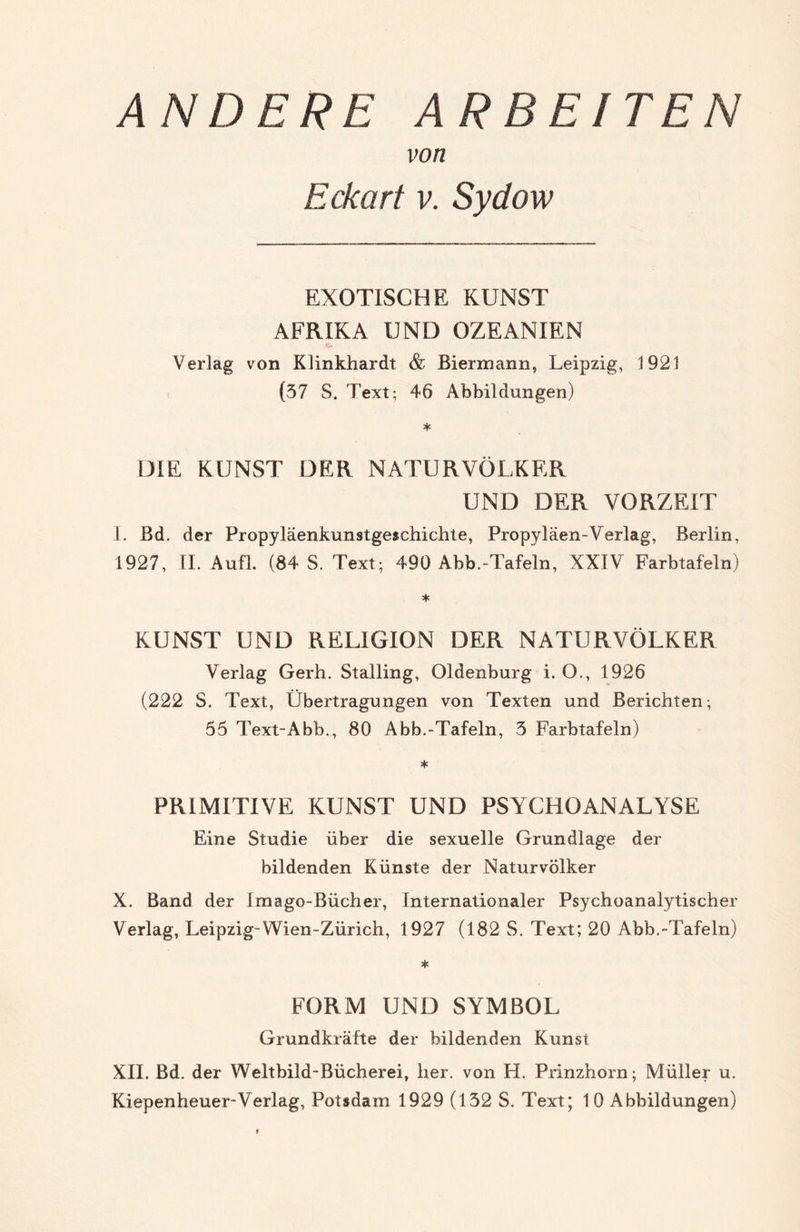 ANDERE ARBEITEN von Eckart v. Sydow EXOTISCHE KUNST AFRIKA UND OZEANIEN Verlag von Klinkhardt & Biermann, Leipzig, 1921 (37 S. Text; 46 Abbildungen) * DIE KUNST DER NATURVÖLKER UND DER VORZEIT 1. Bd. der Propyläenkunstgeschichte, Propyläen-Verlag, Berlin, 1927, II. Au fl. (84 S. Text; 490 Abb.-Tafeln, XXIV Farbtafeln) * KUNST UND RELIGION DER NATURVÖLKER Verlag Gerh. Stalling, Oldenburg i. O., 1926 (222 S. Text, Übertragungen von Texten und Berichten; 55 Text-Abb., 80 Abb.-Tafeln, 3 Farbtafeln) * PRIMITIVE KUNST UND PSYCHOANALYSE Eine Studie über die sexuelle Grundlage der bildenden Künste der Naturvölker X. Band der Imago-Bücher, Internationaler Psychoanalytischer Verlag, Leipzig-Wien-Zürich, 1927 (182 S. Text; 20 Abb.-Tafeln) FORM UND SYMBOL Grundkräfte der bildenden Kunst XII. Bd. der Weltbild-Bücherei, her. von H. Prinzhorn; Müller u.