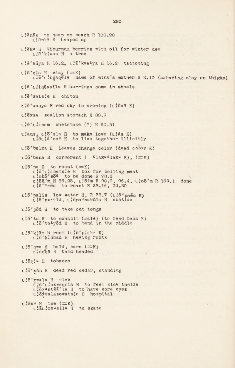 Llenes to heap on beach R 100.20 tlenk^ H heaped up tle*ku H Viburnum berries with oil for winter use tie'klwas H a tree tie*kuya R 16.2-, i la'kwa^ya H 16.2 tattooing Lle'qSa H clay (—K) lle'tlEgaqSla name of mink's mother R 2.13 (—having clay on thighs) l|a*tliq*aslla H herrings come in shoals tle'siatsle H chiton tie'xauya H red skv in evening (l lexS K) tfexsa seallon stomach H B8.9 tle^tlESEm whetstone (?) R 60.31 tlaus* t!8#sla H to make love (tlfis K) t!otla*soe H to live together Illicitly tJo'bElxa H leaves change color (dead color K) tlo'bana H cormorant ( siax^siaxu K), ( —K) t!6*pa H to roast (~K) lIo'llebatsle H box for boiling meat tlobo^so® to be done R 78.6 tlou'm H 86.25, tlo£m R 90.9, 96.4, lioo'm R 169.1 done tJS'Smed to roast R 23.16, 32.20 tl5*nalls low water H, R 38.7 (t_ !o'paes K) tlo*nx*£td, lI5pa£nakula H ebbtide tio'pod H to take out tongs LlS'ta H to cohabit (male) (to bend back K) tlo^to^vod H to bend in the middle L.’o'Klum H root (tJo'pjEk* K) tin'klubad H having roots tlS'qwa H bald, bare (~K) t!oqh§ H bald headed lIocIv h tobacco Llo'xun H dead red cedar, standing « tlo'xwala H sick l .'5'l loxwaqsla H to feel sick inside i_ Jox’Jstwa * la H to Tiave sore eyes lloxwalasowatsie H hospital i!ox'i H ice (~K) l 15l lox'^sila H to skate