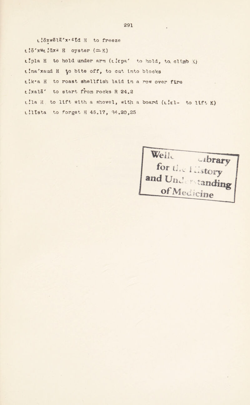 lJoxwela'x*£Id H to freeze » H oyster (~K) t!pla H to hold under arm (iIepa' to hold, to. climb {) t!na'xau& H bite off, to cat into blocks t!k*a H to roast shellfish laid in a row over fire tlxala' to start from rocks R 24*2 t!la H. to lift with a shovel, with a board to lift K) L Jltsta to forget H 43.17, 34.20,25