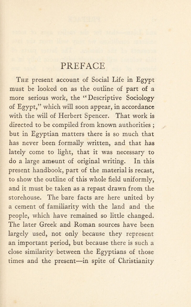 PREFACE The present account of Social Life in Egypt must be looked on as the outline of part of a more serious work, the “ Descriptive Sociology of Egypt,” which will soon appear, in accordance with the will of Herbert Spencer. That work is directed to be compiled from known authorities ; but in Egyptian matters there is so much that has never been formally written, and that has lately come to light, that it was necessary to do a large amount of original writing. In this present handbook, part of the material is recast, to show the outline of this whole field uniformly, and it must be taken as a repast drawn from the storehouse. The bare facts are here united by a cement of familiarity with the land and the people, which have remained so little changed. The later Greek and Roman sources have been largely used, not only because they represent an important period, but because there is such a close similarity between the Egyptians of those times and the present—in spite of Christianity