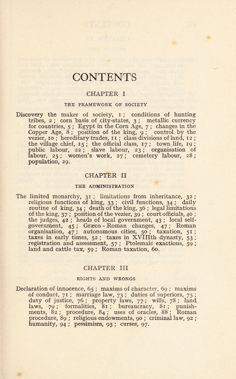 CONTENTS CHAPTER I THE FRAMEWORK OF SOCIETY Discovery the maker of society, i ; conditions of hunting tribes, 2 ; corn basis of city-states, 3 ; metallic currency for countries, 5 ; Egypt in the Corn Age, 7 ; changes in the Copper Age, 8 ; position of the king, 9 ; control by the vezier, 10; hereditary trades, 11 ; class divisions of land, 12 ; the village chief, 15 ; the official class, 17 ; town life, 19 ; public labour, 22; slave labour, 23 ; organisation of labour, 25; women’s work, 27; cemetery labour, 28 ; population, 29. CHAPTER II THE ADMINISTRATION The limited monarchy, 31 ; limitations from inheritance, 32 ; religious functions of king, 33 ; civil functions, 34 ; daily routine of king, 34 ; death of the king, 36 ; legal limitations of the king, 37 ; position of the vezier, 39 ; court officials, 40 ; the judges, 42 ; heads of local government, 43 ; local self- government, 45 ; Grasco - Roman changes, 47 ; Roman organisation, 47 ; autonomous cities, 50 ; taxation, 51 ; taxes in early times, 52 ; taxes in XVIIIth dynasty, 53 ; registration and assessment, 57 ; Ptolemaic exactions, 59 ; land and cattle tax, 59 ; Roman taxation, 60. CHAPTER III RIGHTS AND WRONGS Declaration of innocence, 65 ; maxims of character, 69 ; maxims of conduct, 71 ; marriage law, 73 ; duties of superiors, 75 ; duty of justice, 76 ; property laws, 77 ; wills, 78 ; land laws, 79 ; formalities, 81 ; bureaucracy, 81 ; punish¬ ments, 82 ; procedure, 84 ; uses of oracles, 88 ; Roman procedure, 89 ; religious endowments, 90 ; criminal law, 92 ; humanity, 94 ; pessimism, 95 ; curses, 97.