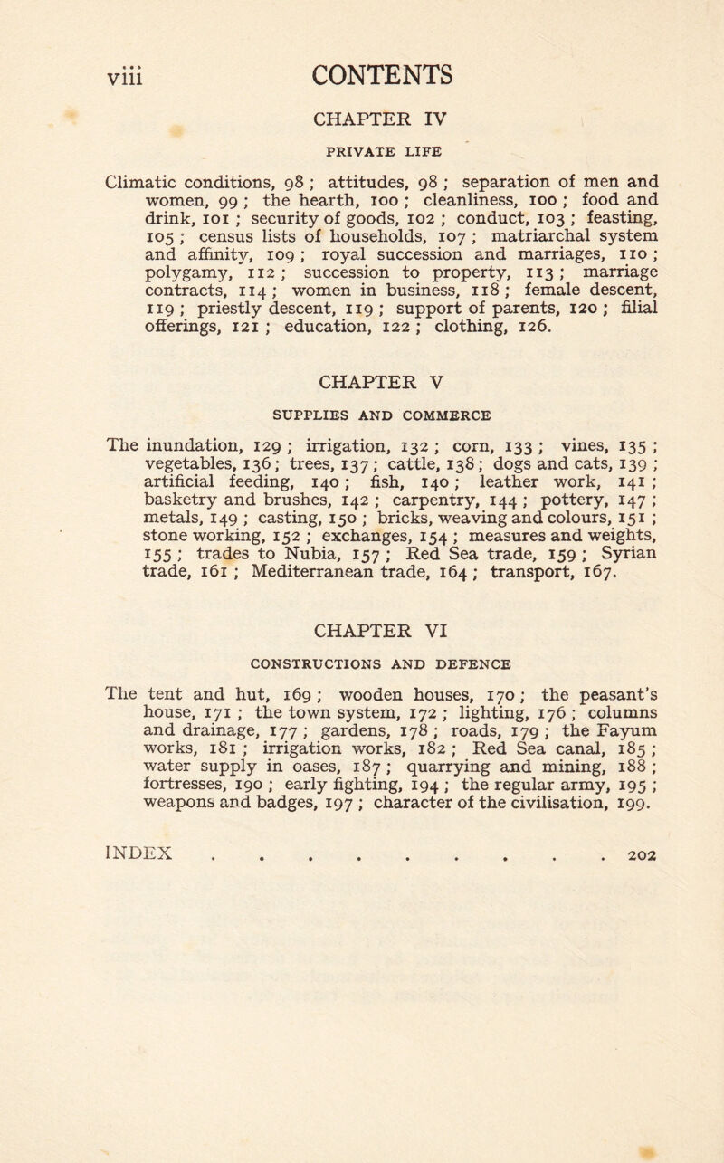 CHAPTER IV PRIVATE LIFE Climatic conditions, 98 ; attitudes, 98 ; separation of men and women, 99 ; the hearth, 100 ; cleanliness, 100 ; food and drink, 101 ; security of goods, 102 ; conduct, 103 ; feasting, 105 ; census lists of households, 107 ; matriarchal system and affinity, 109; royal succession and marriages, no; polygamy, 112; succession to property, 113 ; marriage contracts, 114; women in business, 118; female descent, 119 ; priestly descent, 119 ; support of parents, 120 ; filial offerings, 121 ; education, 122 ; clothing, 126. CHAPTER V SUPPLIES AND COMMERCE The inundation, 129 ; irrigation, 132 ; corn, 133 ; vines, 135 ; vegetables, 136; trees, 137; cattle, 138; dogs and cats, 139 ; artificial feeding, 140; fish, 140; leather work, 141 ; basketry and brushes, 142 ; carpentry, 144 ; pottery, 147 ; metals, 149 ; casting, 150 ; bricks, weaving and colours, 151 ; stone working, 152 ; exchanges, 154 ; measures and weights, 155; trades to Nubia, 157; Red Sea trade, 159; Syrian trade, 161 ; Mediterranean trade, 164; transport, 167. CHAPTER VI CONSTRUCTIONS AND DEFENCE The tent and hut, 169; wooden houses, 170; the peasant's house, 171 ; the town system, 172 ; lighting, 176 ; columns and drainage, 177; gardens, 178; roads, 179; the Fayum works, 181 ; irrigation works, 182 ; Red Sea canal, 185 ; water supply in oases, 187 ; quarrying and mining, 188 ; fortresses, 190 ; early fighting, 194 ; the regular army, 195 ; weapons and badges, 197 ; character of the civilisation, 199. INDEX 202