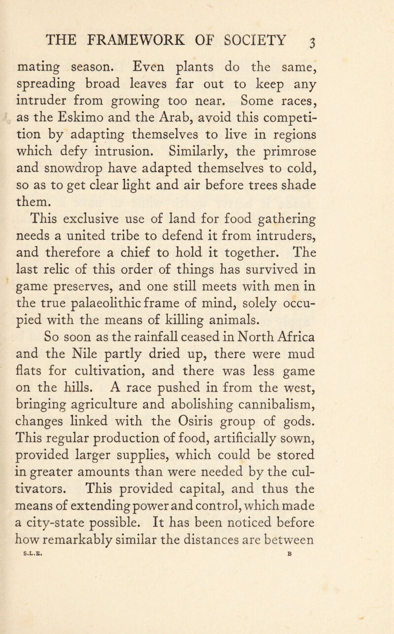 mating season. Even plants do the same, spreading broad leaves far out to keep any intruder from growing too near. Some races, as the Eskimo and the Arab, avoid this competi¬ tion by adapting themselves to live in regions which defy intrusion. Similarly, the primrose and snowdrop have adapted themselves to cold, so as to get clear light and air before trees shade them. This exclusive use of land for food gathering needs a united tribe to defend it from intruders, and therefore a chief to hold it together. The last relic of this order of things has survived in game preserves, and one still meets with men in the true palaeolithic frame of mind, solely occu¬ pied with the means of killing animals. So soon as the rainfall ceased in North Africa and the Nile partly dried up, there were mud flats for cultivation, and there was less game on the hills. A race pushed in from the west, bringing agriculture and abolishing cannibalism, changes linked with the Osiris group of gods. This regular production of food, artificially sown, provided larger supplies, which could be stored in greater amounts than were needed by the cul¬ tivators. This provided capital, and thus the means of extending power and control, which made a city-state possible. It has been noticed before how remarkably similar the distances are between S.L.E. B