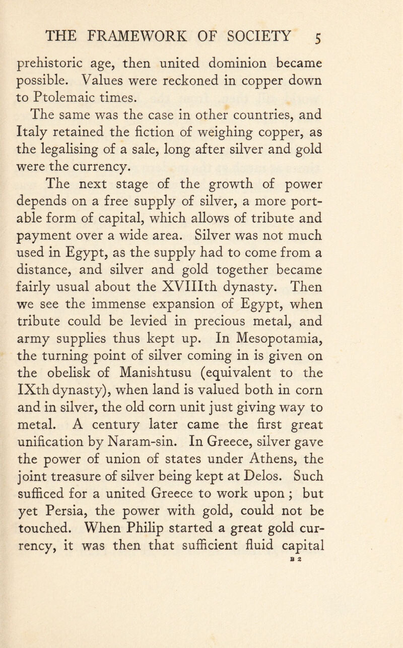 prehistoric age, then united dominion became possible. Values were reckoned in copper down to Ptolemaic times. The same was the case in other countries, and Italy retained the fiction of weighing copper, as the legalising of a sale, long after silver and gold were the currency. The next stage of the growth of power depends on a free supply of silver, a more port¬ able form of capital, which allows of tribute and payment over a wide area. Silver was not much used in Egypt, as the supply had to come from a distance, and silver and gold together became fairly usual about the XVIIIth dynasty. Then we see the immense expansion of Egypt, when tribute could be levied in precious metal, and army supplies thus kept up. In Mesopotamia, the turning point of silver coming in is given on the obelisk of Manishtusu (equivalent to the IXth dynasty), when land is valued both in corn and in silver, the old corn unit just giving way to metal. A century later came the first great unification by Naram-sin. In Greece, silver gave the power of union of states under Athens, the joint treasure of silver being kept at Delos. Such sufficed for a united Greece to work upon ; but yet Persia, the power with gold, could not be touched. When Philip started a great gold cur¬ rency, it was then that sufficient fluid capital