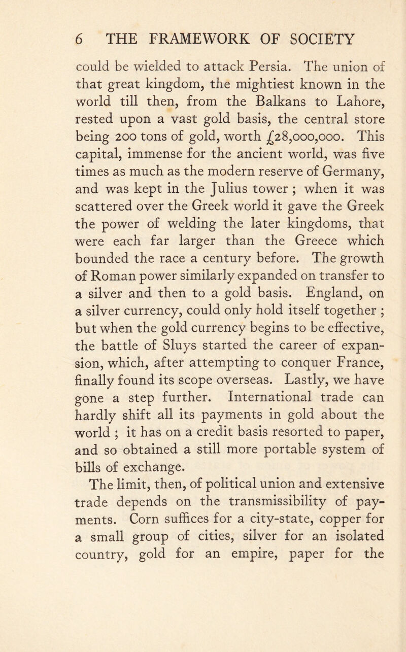 could be wielded to attack Persia. The union of that great kingdom, the mightiest known in the world till then, from the Balkans to Lahore, rested upon a vast gold basis, the central store being 200 tons of gold, worth ^28,000,000. This capital, immense for the ancient world, was five times as much as the modern reserve of Germany, and was kept in the Julius tower ; when it was scattered over the Greek world it gave the Greek the power of welding the later kingdoms, that were each far larger than the Greece which bounded the race a century before. The growth of Roman power similarly expanded on transfer to a silver and then to a gold basis. England, on a silver currency, could only hold itself together ; but when the gold currency begins to be effective, the battle of Sluys started the career of expan¬ sion, which, after attempting to conquer France, finally found its scope overseas. Lastly, we have gone a step further. International trade can hardly shift all its payments in gold about the world ; it has on a credit basis resorted to paper, and so obtained a still more portable system of bills of exchange. The limit, then, of political union and extensive trade depends on the transmissibility of pay¬ ments. Corn suffices for a city-state, copper for a small group of cities, silver for an isolated country, gold for an empire, paper for the