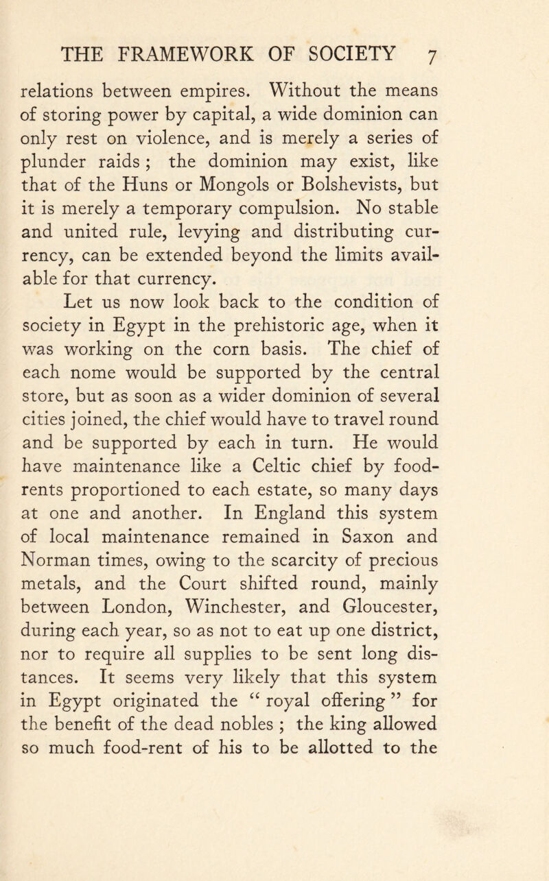 relations between empires. Without the means of storing power by capital, a wide dominion can only rest on violence, and is merely a series of plunder raids ; the dominion may exist, like that of the Huns or Mongols or Bolshevists, but it is merely a temporary compulsion. No stable and united rule, levying and distributing cur¬ rency, can be extended beyond the limits avail¬ able for that currency. Let us now look back to the condition of society in Egypt in the prehistoric age, when it was working on the corn basis. The chief of each nome would be supported by the central store, but as soon as a wider dominion of several cities joined, the chief would have to travel round and be supported by each in turn. He would have maintenance like a Celtic chief by food- rents proportioned to each estate, so many days at one and another. In England this system of local maintenance remained in Saxon and Norman times, owing to the scarcity of precious metals, and the Court shifted round, mainly between London, Winchester, and Gloucester, during each year, so as not to eat up one district, nor to require all supplies to be sent long dis¬ tances. It seems very likely that this system in Egypt originated the “ royal offering ” for the benefit of the dead nobles ; the king allowed so much food-rent of his to be allotted to the