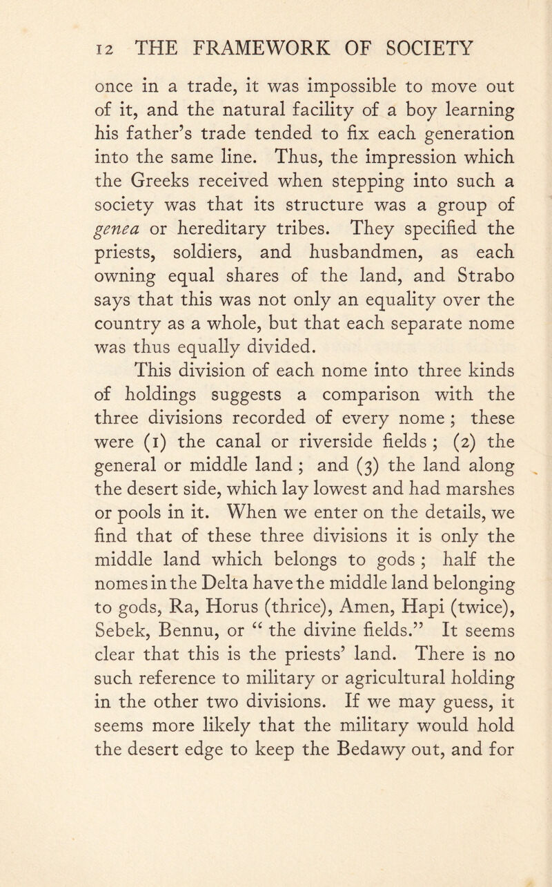 once in a trade, it was impossible to move out of it, and the natural facility of a boy learning his father’s trade tended to fix each generation into the same line. Thus, the impression which the Greeks received when stepping into such a society was that its structure was a group of gene a or hereditary tribes. They specified the priests, soldiers, and husbandmen, as each owning equal shares of the land, and Strabo says that this was not only an equality over the country as a whole, but that each separate nome was thus equally divided. This division of each nome into three kinds of holdings suggests a comparison with the three divisions recorded of every nome ; these were (i) the canal or riverside fields ; (2) the general or middle land ; and (3) the land along the desert side, which lay lowest and had marshes or pools in it. When we enter on the details, we find that of these three divisions it is only the middle land which belongs to gods ; half the nomes in the Delta have the middle land belonging to gods, Ra, Horus (thrice), x4men, Hapi (twice), Sebek, Bennu, or “ the divine fields.” It seems clear that this is the priests’ land. There is no such reference to military or agricultural holding in the other two divisions. If we may guess, it seems more likely that the military would hold the desert edge to keep the Bedawy out, and for