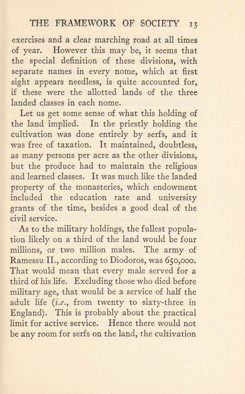 exercises and a clear marching road at all times of year. However this may be, it seems that the special definition of these divisions, with separate names in every nome, which at first sight appears needless, is quite accounted for, if these were the allotted lands of the three landed classes in each nome. Let us get some sense of what this holding of the land implied. In the priestly holding the cultivation was done entirely by serfs, and it was free of taxation. It maintained, doubtless, as many persons per acre as the other divisions, but the produce had to maintain the religious and learned classes. It was much like the landed property of the monasteries, which endowment included the education rate and university grants of the time, besides a good deal of the civil service. As to the military holdings, the fullest popula¬ tion likely on a third of the land would be four millions, or two million males. The army of Ramessu II., according to Diodoros, was 650,000. That would mean that every male served for a third of his life. Excluding those who died before military age, that would be a service of half the adult life (i.e., from twenty to sixty-three in England). This is probably about the practical limit for active service. Hence there would not be any room for serfs on the land, the cultivation