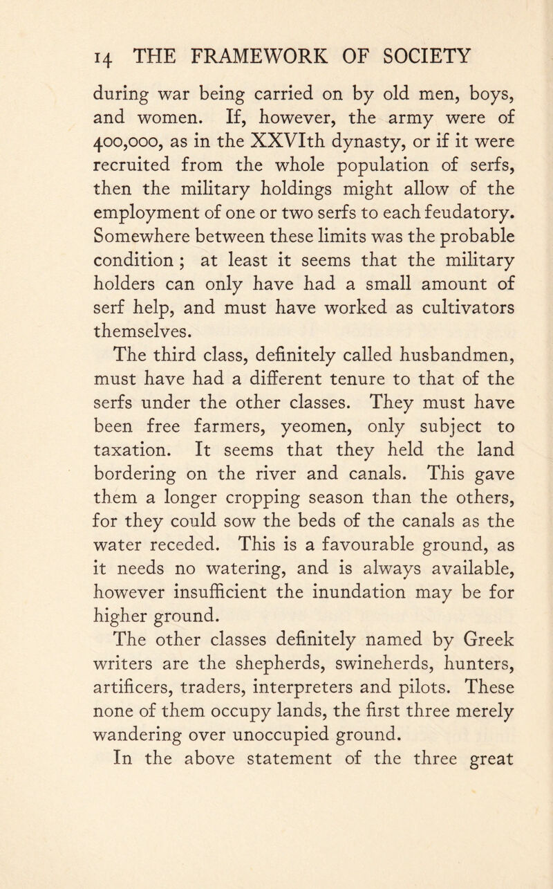 during war being carried on by old men, boys, and women. If, however, the army were of 400,000, as in the XXVIth dynasty, or if it were recruited from the whole population of serfs, then the military holdings might allow of the employment of one or two serfs to each feudatory. Somewhere between these limits was the probable condition ; at least it seems that the military holders can only have had a small amount of serf help, and must have worked as cultivators themselves. The third class, definitely called husbandmen, must have had a different tenure to that of the serfs under the other classes. They must have been free farmers, yeomen, only subject to taxation. It seems that they held the land bordering on the river and canals. This gave them a longer cropping season than the others, for they could sow the beds of the canals as the water receded. This is a favourable ground, as it needs no watering, and is always available, however insufficient the inundation may be for higher ground. The other classes definitely named by Greek writers are the shepherds, swineherds, hunters, artificers, traders, interpreters and pilots. These none of them occupy lands, the first three merely wandering over unoccupied ground. In the above statement of the three great