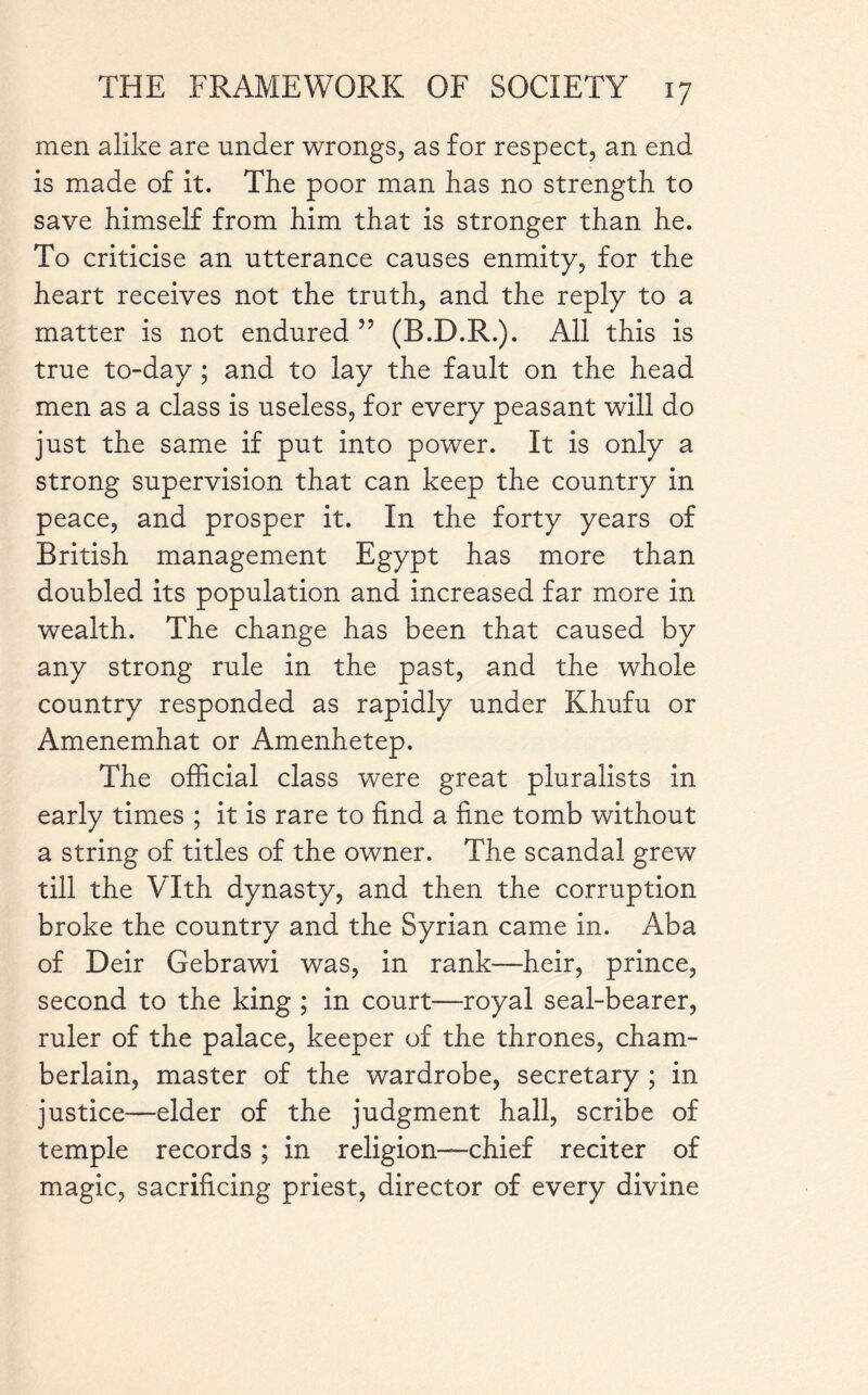 men alike are under wrongs, as for respect, an end is made of it. The poor man has no strength to save himself from him that is stronger than he. To criticise an utterance causes enmity, for the heart receives not the truth, and the reply to a matter is not endured ” (B.D.R.). All this is true to-day ; and to lay the fault on the head men as a class is useless, for every peasant will do just the same if put into power. It is only a strong supervision that can keep the country in peace, and prosper it. In the forty years of British management Egypt has more than doubled its population and increased far more in wealth. The change has been that caused by any strong rule in the past, and the whole country responded as rapidly under Khufu or Amenemhat or Amenhetep. The official class were great pluralists in early times ; it is rare to find a fine tomb without a string of titles of the owner. The scandal grew till the VYth dynasty, and then the corruption broke the country and the Syrian came in. Aba of Deir Gebrawi was, in rank—heir, prince, second to the king ; in court—royal seal-bearer, ruler of the palace, keeper of the thrones, cham¬ berlain, master of the wardrobe, secretary ; in justice—elder of the judgment hall, scribe of temple records; in religion—chief reciter of magic, sacrificing priest, director of every divine