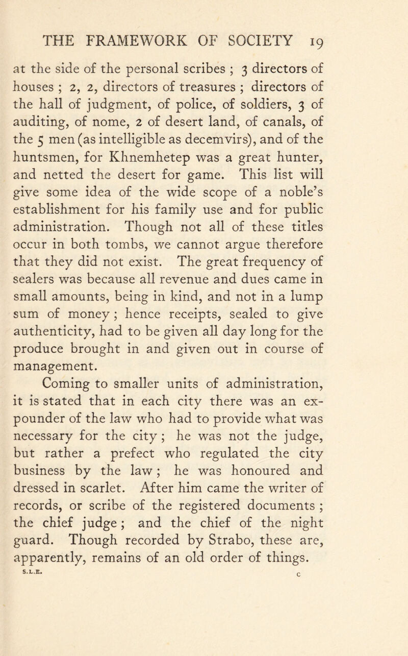 at the side of the personal scribes ; 3 directors of houses ; 2, 2, directors of treasures ; directors of the hall of judgment, of police, of soldiers, 3 of auditing, of nome, 2 of desert land, of canals, of the 5 men (as intelligible as decemvirs), and of the huntsmen, for Khnemhetep was a great hunter, and netted the desert for game. This list will give some idea of the wide scope of a noble’s establishment for his family use and for public administration. Though not all of these titles occur in both tombs, we cannot argue therefore that they did not exist. The great frequency of sealers was because all revenue and dues came in small amounts, being in kind, and not in a lump sum of money ; hence receipts, sealed to give authenticity, had to be given all day long for the produce brought in and given out in course of management. Coming to smaller units of administration, it is stated that in each city there was an ex¬ pounder of the law who had to provide what was necessary for the city ; he was not the judge, but rather a prefect who regulated the city business by the law; he was honoured and dressed in scarlet. After him came the writer of records, or scribe of the registered documents ; the chief judge ; and the chief of the night guard. Though recorded by Strabo, these are, apparently, remains of an old order of things. S.L.E. C