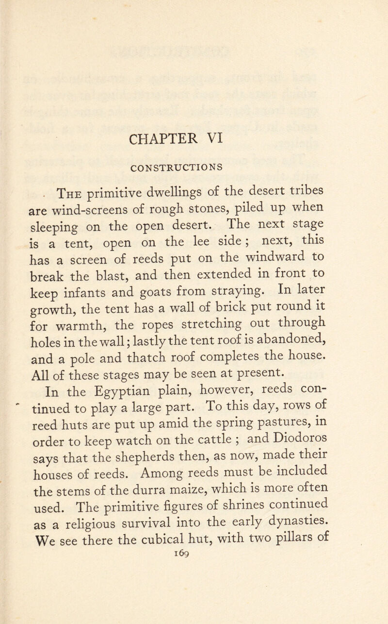 CONSTRUCTIONS - The primitive dwellings of the desert tribes are wind-screens of rough stones, piled up when sleeping on the open desert. The next stage is a tent, open on the lee side ; next, this has a screen of reeds put on the windward to break the blast, and then extended in front to keep infants and goats from straying. In later growth, the tent has a wall of brick put round it for warmth, the ropes stretching out through holes in the wall; lastly the tent roof is abandoned, and a pole and thatch roof completes the house. All of these stages may be seen at present. In the Egyptian plain, however, reeds con¬ tinued to play a large part. To this day, rows of reed huts are put up amid the spring pastures, in order to keep watch on the cattle ; and Diodoros says that the shepherds then, as now, made their houses of reeds. Among reeds must be included the stems of the durra maize, which is more often used. The primitive figures of shrines continued as a religious survival into the early dynasties. We see there the cubical hut, with two pillars of