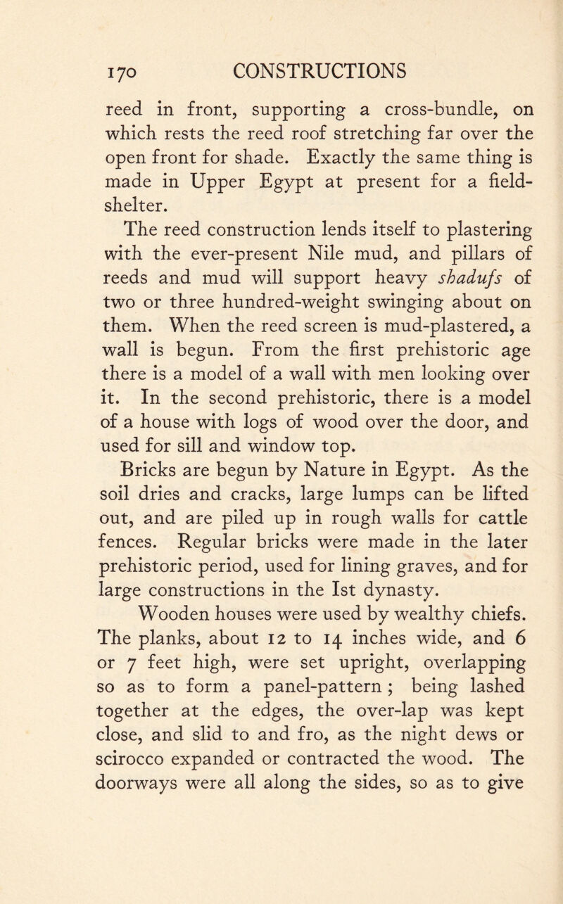 reed in front, supporting a cross-bundle, on which, rests the reed roof stretching far over the open front for shade. Exactly the same thing is made in Upper Egypt at present for a field- shelter. The reed construction lends itself to plastering with the ever-present Nile mud, and pillars of reeds and mud will support heavy shadufs of two or three hundred-weight swinging about on them. When the reed screen is mud-plastered, a wall is begun. From the first prehistoric age there is a model of a wall with men looking over it. In the second prehistoric, there is a model of a house with logs of wood over the door, and used for sill and window top. Bricks are begun by Nature in Egypt. As the soil dries and cracks, large lumps can be lifted out, and are piled up in rough walls for cattle fences. Regular bricks were made in the later prehistoric period, used for lining graves, and for large constructions in the 1st dynasty. Wooden houses were used by wealthy chiefs. The planks, about 12 to 14 inches wide, and 6 or 7 feet high, were set upright, overlapping so as to form a panel-pattern ; being lashed together at the edges, the over-lap was kept close, and slid to and fro, as the night dews or scirocco expanded or contracted the wood. The doorways were all along the sides, so as to give