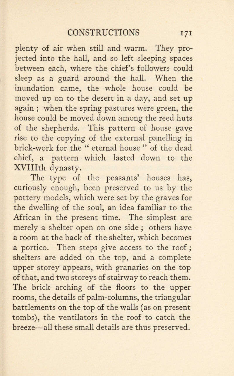 plenty of air when still and warm. They pro¬ jected into the hall, and so left sleeping spaces between each, where the chief’s followers could sleep as a guard around the hall. When the inundation came, the whole house could be moved up on to the desert in a day, and set up again ; when the spring pastures were green, the house could be moved down among the reed huts of the shepherds. This pattern of house gave rise to the copying of the external panelling in brick-work for the “ eternal house ” of the dead chief, a pattern which lasted down to the XVIIIth dynasty. The type of the peasants’ houses has, curiously enough, been preserved to us by the pottery models, which were set by the graves for the dwelling of the soul, an idea familiar to the African in the present time. The simplest are merely a shelter open on one side ; others have a room at the back of the shelter, which becomes a portico. Then steps give access to the roof; shelters are added on the top, and a complete upper storey appears, with granaries on the top of that, and two storeys of stairway to reach them. The brick arching of the floors to the upper rooms, the details of palm-columns, the triangular battlements on the top of the walls (as on present tombs), the ventilators in the roof to catch the breeze—all these small details are thus preserved.