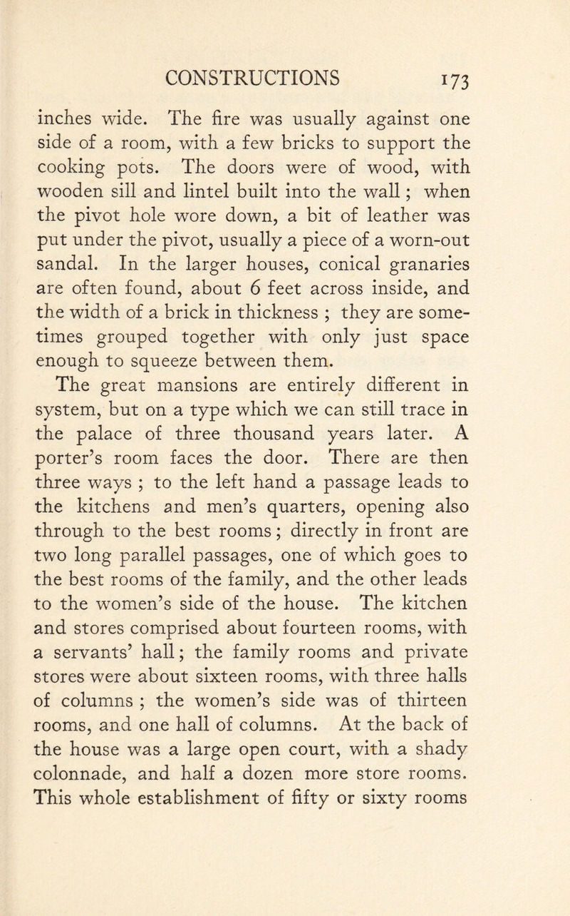 indies wide. The fire was usually against one side of a room, with a few bricks to support the cooking pots. The doors were of wood, with wooden sill and lintel built into the wall; when the pivot hole wore down, a bit of leather was put under the pivot, usually a piece of a worn-out sandal. In the larger houses, conical granaries are often found, about 6 feet across inside, and the width of a brick in thickness ; they are some¬ times grouped together with only just space enough to squeeze between them. The great mansions are entirely different in system, but on a type which we can still trace in the palace of three thousand years later. A porter’s room faces the door. There are then three ways ; to the left hand a passage leads to the kitchens and men’s quarters, opening also through to the best rooms; directly in front are two long parallel passages, one of which goes to the best rooms of the family, and the other leads to the women’s side of the house. The kitchen and stores comprised about fourteen rooms, with a servants’ hall; the family rooms and private stores were about sixteen rooms, with three halls of columns ; the women’s side was of thirteen rooms, and one hall of columns. At the back of the house was a large open court, with a shady colonnade, and half a dozen more store rooms. This whole establishment of fifty or sixty rooms
