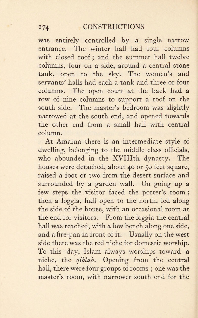 was entirely controlled by a single narrow entrance. The winter hall had four columns with closed roof ; and the summer hall twelve columns, four on a side, around a central stone tank, open to the sky. The women’s and servants’ halls had each a tank and three or four columns. The open court at the back had a row of nine columns to support a roof on the south side. The master’s bedroom was slightly narrowed at the south end, and opened towards the other end from a small hall with central column. At Amarna there is an intermediate style of dwelling, belonging to the middle class officials, who abounded in the XVIIIth dynasty. The houses were detached, about 40 or 50 feet square, raised a foot or two from the desert surface and surrounded by a garden wall. On going up a few steps the visitor faced the porter’s room ; then a loggia, half open to the north, led along the side of the house, with an occasional room at the end for visitors. From the loggia the central hall was reached, with a low bench along one side, and a fire-pan in front of it. Usually on the west side there was the red niche for domestic worship. To this day, Islam always worships toward a niche, the qiblah. Opening from the central hall, there were four groups of rooms ; one was the master’s room, with narrower south end for the