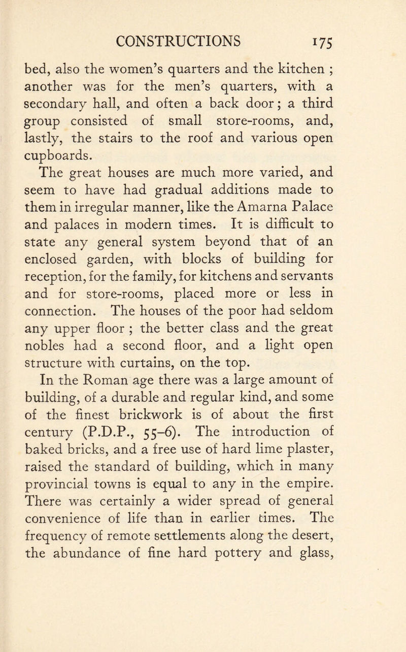 bed, also the women’s quarters and the kitchen ; another was for the men’s quarters, with a secondary hall, and often a back door; a third group consisted of small store-rooms, and, lastly, the stairs to the roof and various open cupboards. The great houses are much more varied, and seem to have had gradual additions made to them in irregular manner, like the Amarna Palace and palaces in modern times. It is difficult to state any general system beyond that of an enclosed garden, with blocks of building for reception, for the family, for kitchens and servants and for store-rooms, placed more or less in connection. The houses of the poor had seldom any upper floor ; the better class and the great nobles had a second floor, and a light open structure with curtains, on the top. In the Roman age there was a large amount of building, of a durable and regular kind, and some of the finest brickwork is of about the first century (P.D.P., 55-6). The introduction of baked bricks, and a free use of hard lime plaster, raised the standard of building, which in many provincial towns is equal to any in the empire. There was certainly a wider spread of general convenience of life than in earlier times. The frequency of remote settlements along the desert, the abundance of fine hard pottery and glass,