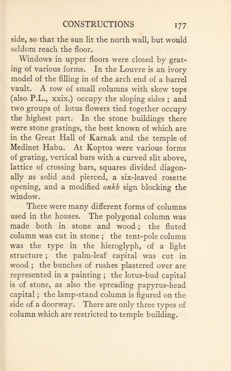 side, so that the sun lit the north wall, but would seldom reach the floor. Windows in upper floors were closed by grat¬ ing of various forms. In the Louvre is an ivory model of the filling in of the arch end of a barrel vault. A row of small columns with skew tops (also P.L., xxix.) occupy the sloping sides ; and two groups of lotus flowers tied together occupy the highest part. In the stone buildings there were stone gratings, the best known of which are in the Great Hall of Karnak and the temple of Medinet Habu. At Koptos were various forms of grating, vertical bars with a curved slit above, lattice of crossing bars, squares divided diagon¬ ally as solid and pierced, a six-leaved rosette opening, and a modified onkh sign blocking the window. There were many different forms of columns used in the houses. The polygonal column was made both in stone and wood ; the fluted column was cut in stone ; the tent-pole column was the type in the hieroglyph, of a light structure ; the palm-leaf capital was cut in wood ; the bunches of rushes plastered over are represented in a painting ; the lotus-bud capital is of stone, as also the spreading papyrus-head capital; the lamp-stand column is figured on the side of a doorway. There are only three types of column which are restricted to temple building.