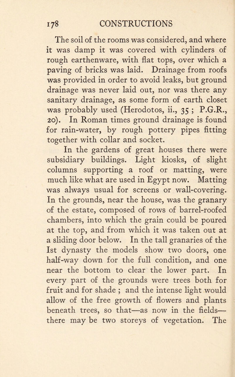 The soil of the rooms was considered, and where it was damp it was covered with cylinders of rough earthenware, with flat tops, over which a paving of bricks was laid. Drainage from roofs was provided in order to avoid leaks, but ground drainage was never laid out, nor was there any sanitary drainage, as some form of earth closet was probably used (Herodotos, ii., 35 ; P.G.R., 20). In Roman times ground drainage is found for rain-water, by rough pottery pipes fitting together with collar and socket. In the gardens of great houses there were subsidiary buildings. Light kiosks, of slight columns supporting a roof or matting, were much like what are used in Egypt now. Matting was always usual for screens or wall-covering. In the grounds, near the house, was the granary of the estate, composed of rows of barrel-roofed chambers, into which the grain could be poured at the top, and from which it was taken out at a sliding door below. In the tall granaries of the 1st dynasty the models show two doors, one half-way down for the full condition, and one near the bottom to clear the lower part. In every part of the grounds were trees both for fruit and for shade ; and the intense light would allow of the free growth of flowers and plants beneath trees, so that—as now in the fields— there may be two storeys of vegetation. The
