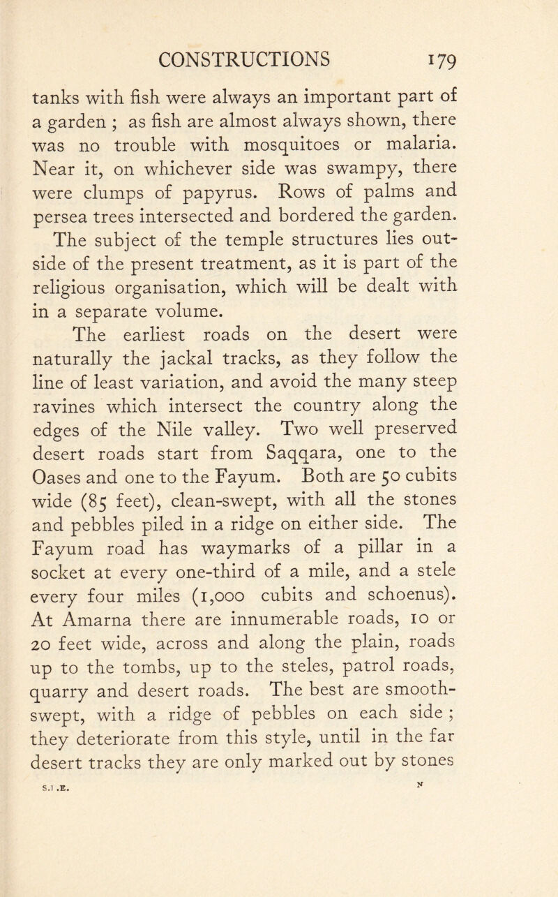 tanks with fish, were always an important part of a garden ; as fish are almost always shown, there was no trouble with mosquitoes or malaria. Near it, on whichever side was swampy, there were clumps of papyrus. Rows of palms and persea trees intersected and bordered the garden. The subject of the temple structures lies out¬ side of the present treatment, as it is part of the religious organisation, which will be dealt with in a separate volume. The earliest roads on the desert were naturally the jackal tracks, as they follow the line of least variation, and avoid the many steep ravines which intersect the country along the edges of the Nile valley. Two well preserved desert roads start from Saqqara, one to the Oases and one to the Fayum. Both are 50 cubits wide (85 feet), clean-swept, with all the stones and pebbles piled in a ridge on either side. The Fayum road has waymarks of a pillar in a socket at every one-third of a mile, and a stele every four miles (1,000 cubits and schoenus). At Amarna there are innumerable roads, 10 or 20 feet wide, across and along the plain, roads up to the tombs, up to the steles, patrol roads, quarry and desert roads. The best are smooth- swept, with a ridge of pebbles on each side ; they deteriorate from this style, until in the far desert tracks they are only marked out by stones S.l .E.
