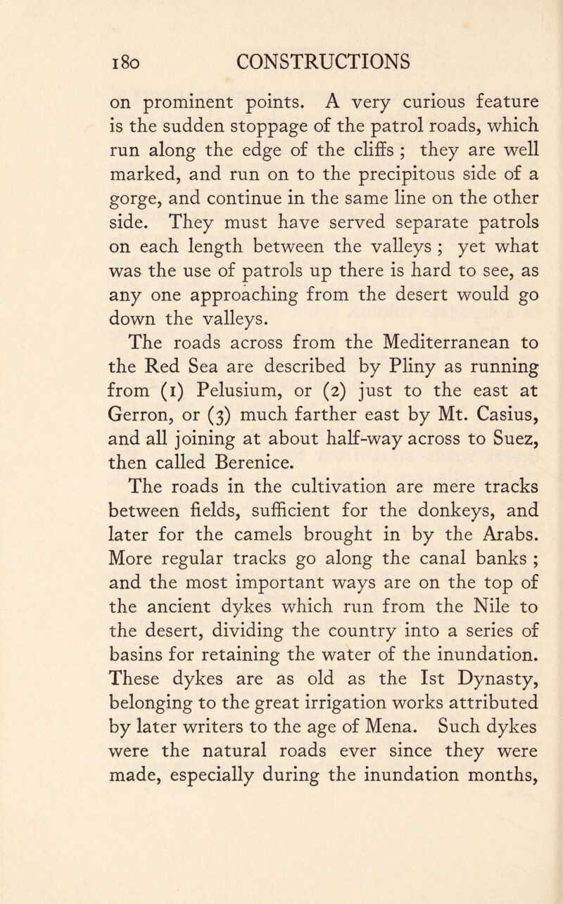 on prominent points. A very curious feature is the sudden stoppage of the patrol roads, which run along the edge of the cliffs ; they are well marked, and run on to the precipitous side of a gorge, and continue in the same line on the other side. They must have served separate patrols on each length between the valleys ; yet what was the use of patrols up there is hard to see, as any one approaching from the desert would go down the valleys. The roads across from the Mediterranean to the Red Sea are described by Pliny as running from (i) Pelusium, or (2) just to the east at Gerron, or (3) much farther east by Mt. Casius, and all joining at about half-way across to Suez, then called Berenice. The roads in the cultivation are mere tracks between fields, sufficient for the donkeys, and later for the camels brought in by the Arabs. More regular tracks go along the canal banks ; and the most important ways are on the top of the ancient dykes which run from the Nile to the desert, dividing the country into a series of basins for retaining the water of the inundation. These dykes are as old as the 1st Dynasty, belonging to the great irrigation works attributed by later writers to the age of Mena. Such dykes were the natural roads ever since they were made, especially during the inundation months,